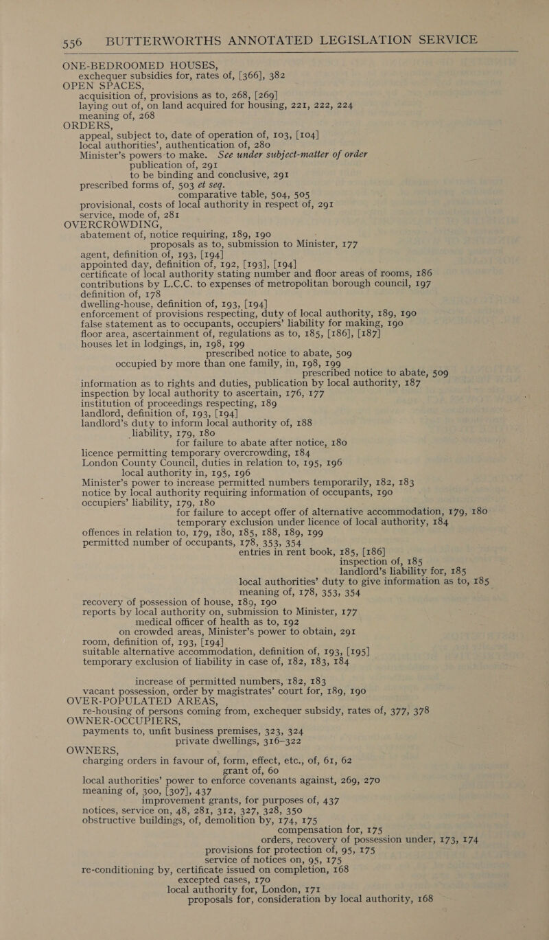  ONE-BEDROOMED HOUSES, exchequer subsidies for, rates of, [366], 382 OPEN SPACES, acquisition of, provisions as to, 268, [269] laying out of, on land acquired for housing, 221, 222, 224 meaning of, 268 ORDERS, appeal, subject to, date of operation of, 103, [104] local authorities’, authentication of, 280 Minister’s powers'to make. See under subject-matter of order publication of, 291 to be binding and conclusive, 291 prescribed forms of, 503 éf seq. comparative table, 504, 505 provisional, costs of local authority in respect of, 291 service, mode of, 281 OVERCROWDING, abatement of, notice requiring, 189, 190 proposals as to, submission to Minister, 177 agent, definition of, 193, [194] appointed day, definition of, 192, [193], [194] certificate of local authority stating number and floor areas of rooms, 186 contributions by L.C.C. to expenses of metropolitan borough council, 197 definition of, 178 dwelling-house, definition of, 193, [194] enforcement of provisions respecting, duty of local authority, 189, 190 false statement as to occupants, occupiers’ liability for making, 190 floor area, ascertainment of, regulations as to, 185, [186], [187] houses let in lodgings, in, 198, 199 prescribed notice to abate, 509 occupied by more than one family, in, 198, 199 prescribed notice to abate, 509 information as to rights and duties, publication by local authority, 187 inspection by local authority to ascertain, 176, 177 institution of proceedings respecting, 189 landlord, definition of, 193, [194] landlord’s duty to inform local authority of, 188 liability, 179, 180 for failure to abate after notice, 180 licence permitting temporary overcrowding, 184 London County Council, duties in relation to, 195, 196 local authority in, 195, 196 Minister’s power to increase permitted numbers temporarily, 182, 183 notice by local authority requiring information of occupants, 190 occupiers’ liability, 179, 180 for failure to accept offer of alternative accommodation, 179, 180 temporary exclusion under licence of local authority, 184 offences in relation to, 179, 180, 185, 188, 189, 199 permitted number of occupants, 178, 353, 354 entries in rent book, 185, [186] inspection of, 185 landlord’s liability for, 185 local authorities’ duty to give information as to, 185 meaning of, 178, 353, 354 recovery of possession of house, 189, 190 reports by local authority on, submission to Minister, 177 medical officer of health as to, 192 on crowded areas, Minister’s power to obtain, 291 room, definition of, 193, [194] suitable alternative accommodation, definition of, 193, [195] temporary exclusion of liability in case of, 182, 183, 184 increase of permitted numbers, 182, 183 vacant possession, order by magistrates’ court for, 189, 190 OVER-POPULATED AREAS, re-housing of persons coming from, exchequer subsidy, rates of, 377, 378 OWNER-OCCUPIERS, payments to, unfit business premises, 323, 324 rivate dwellings, 316-322 OWNERS, y charging orders in favour of, form, effect, etc., of, 61, 62 grant of, 60 local authorities’ power to enforce covenants against, 269, 270 meaning of, 300, [307], 437 improvement grants, for purposes of, 437 notices, service on, 48, 281, 312, 327, 328, 350 obstructive buildings, of, demolition by, 174, 175 compensation for, 175 orders, recovery of possession under, 173, 174 provisions for protection of, 95, 175 service of notices on, 95, 175 re-conditioning by, certificate issued on completion, 168 excepted cases, 170 local authority for, London, 171 proposals for, consideration by local authority, 168