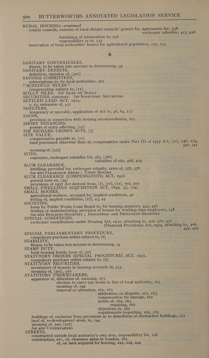 SS ee ee RURAL HOUSING—continued county councils, exercise of rural district councils’ powers by, agreements for, 238 exchequer subsidies, 415, 416 furnishing of information to, 237 responsibility as to, 237 reservation of local authorities’ houses for agricultural population, 232, 233 Ss SANITARY CONVENIENCES, fitness, to be taken into account in determining, 39 SANITARY DEFECTS, definition, omission of, [301] SAVINGS COMMITTEES, subscriptions to, by local authorities, 261 ‘SCHEDULE RULES” compensation subject to, [11] SCILLY ISLES. See IsLes oF SCILLY SECURITIES, statutory. See STATUTORY SECURITIES SETTLED LAND ACT, 1925, Ss. 73, extension of, 431 SHELTERS, temporary or movable, application of Act to, 48, 64, 117 SHOPS, provision in connection with housing accommodation, 205 SHORT TENANCIES, owers of entry affecting, [12] SIR RICHARD CROSS’S ACTS, [3] SITE VALUE, compensation payable at, [11] land purchased otherwise than at, compensation under Part III of 1957 Act, [rxj, 148,2174, 349, 341 meaning of, [325] STPES; expensive, exchequer subsidies for, 385, [386] valuation of site, 468, 469 SLUM CLEARANCE, dwellings provided for, exchequer subsidy, rates of, 377, 378 See also CLEARANCE AREAS ; UnFit Houses SLUM CLEARANCE (COMPENSATION) ACT, 1956 general note on, [29] provisions of 1957 Act derived from, [1], [10], [15], 501, 502 SMALL DWELLINGS ACQUISITION ACT, 1899, [4], [24] SMALL HOUSES, agricultural workers, occupied by, implied conditions, 46 letting of, implied conditions, [17], 43, 44 SOCIETIES, loans by Public Works Loan Board to, for housing purposes, 445, 446 trading or manufacturing, provision of houses for working-class employees, 248 See also BUILDING SOCIETIES ; INDUSTRIAL AND PROVIDENT SOCIETIES SPECIAL CONDITIONS, exchequer contributions under Housing Act, 1930, attaching to, 406, 470, 471 (Financial Provisions) Act, 1924, attaching to, 406, 447, 470 SPECIAL PARLIAMENTARY PROCEDURE, compulsory purchase orders subject to, [6] STABILITY, fitness, to be taken into account in determining, 39 STAMP DUTY, - local housing bonds, issue of, 356 STATUTORY ORDERS (SPECIAL PROCEDURE) ACT, 1945, compulsory purchase orders subject to, [6] STATUTORY SECURITIES, investment of moneys in housing accounts in, 455 meaning of, [301], 456 STATUTORY UNDERTAKERS, apparatus of, alteration of, meaning, 163 election to carry out works in lieu of local authority, 163 meaning of, 299 removal or alteration, 162, 163 arbitration on disputes, 162, 163 compensation for damage, 162 notice of, 162, 163 requiring, 162 objections to, 162 requirements respecting, 162, 163 buildings of, exclusion from provisions as to demolition of obstructive buildings, 172 land of, re-development areas, in, 144 meaning of, 300, [307] See also UNDERTAKERS STREETS, constructed outside local authority’s own area, responsibility for, 226 construction, etc., of, clearance areas in London, 165 of, on land acquired for housing, 221, 222, 224