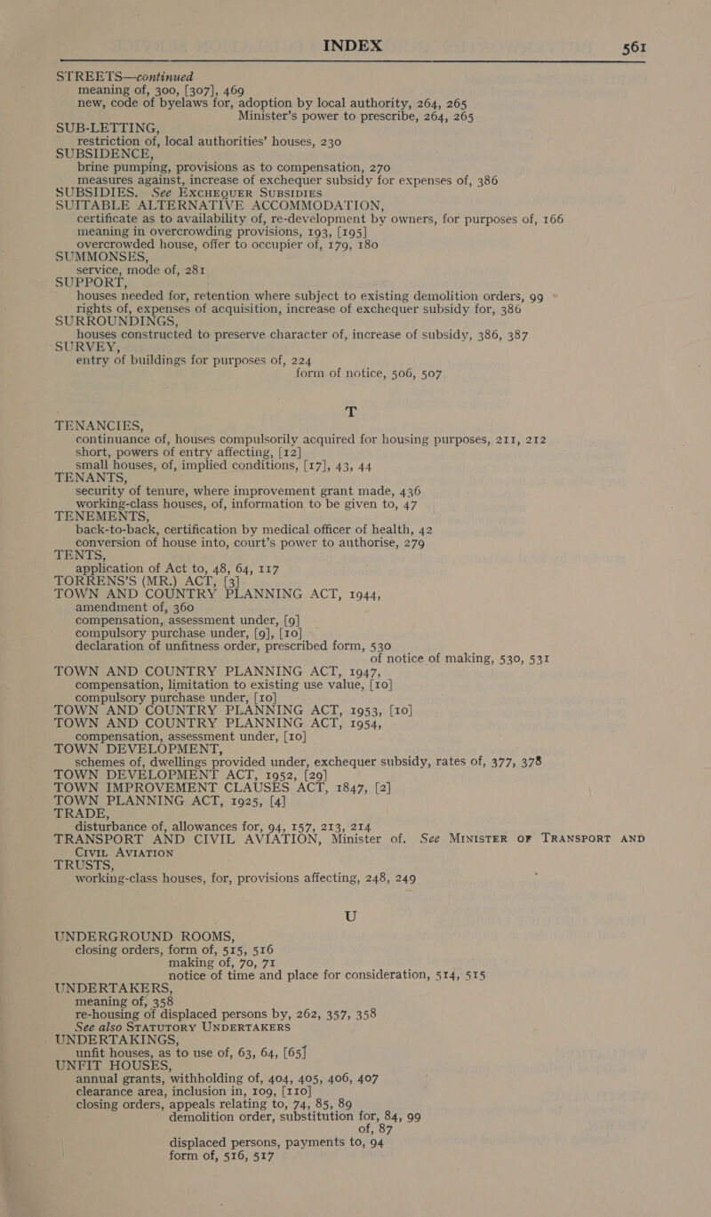  STREETS—continued meaning of, 300, [307], 469 new, code of byelaws for, adoption by local authority, 264, 265 Minister’s power to prescribe, 264, 265 SUB-LETTING, restriction of, local authorities’ houses, 230 SUBSIDENCE, brine pumping, provisions as to compensation, 270 measures against, increase of exchequer subsidy for expenses of, 386 SUBSIDIES. See ExcHEQuER SUBSIDIES SUITABLE ALTERNATIVE ACCOMMODATION, certificate as to availability of, re-development by owners, for purposes of, 166 meaning in overcrowding provisions, 193, [195] overcrowded house, offer to occupier of, 179, 180 SUMMONSES, service, mode of, 281 SUPPORT) ' houses needed for, retention where subject to existing demolition orders, 99 rights of, expenses of acquisition, increase of exchequer subsidy for, 386 SURROUNDINGS, houses constructed to preserve character of, increase of subsidy, 386, 387 ‘SURVEY, entry of buildings for purposes of, 224 form of notice, 506, 507 T TENANCIES, continuance of, houses compulsorily acquired for housing purposes, 211, 212 short, powers of entry affecting, [12] small houses, of, implied conditions, [17], 43, 44 TENANTS, security of tenure, where improvement grant made, 436 working-class houses, of, information to be given to, 47 TENEMENTS, back-to-back, certification by medical officer of health, 42 conversion of house into, court’s power to authorise, 279 TENTS, application of Act to, 48, 64, 117 TORRENS’S (MR.) ACT. [3 TOWN AND COUNTRY PLANNING ACT, 1944, amendment of, 360 compensation, assessment under, [9] compulsory purchase under, [9], [10] declaration of unfitness order, prescribed form, 530 of notice of making, 530, 531 TOWN AND COUNTRY PLANNING ACT, 1947, compensation, limitation to existing use value, [10] compulsory purchase under, [10] TOWN AND COUNTRY PLANNING ACT, 1953, [10] TOWN AND COUNTRY PLANNING ACT, 1954, compensation, assessment under, [10] TOWN DEVELOPMENT, schemes of, dwellings provided under, exchequer subsidy, rates of, 377, 378 TOWN DEVELOPMENT ACT, 1952, (29] TOWN IMPROVEMENT CLAUSES AGE, 1847,. {21 TOWN PLANNING ACT, 1925, [4] TRADE, disturbance of, allowances for, 94, 157, 213, 214 TRANSPORT AND CIVIL AVIATION, Minister of. See MINISTER OF TRANSPORT AND Civi, AVIATION CRUSTS, working-class houses, for, provisions affecting, 248, 249 U UNDERGROUND ROOMS, closing orders, form of, 515, 516 making Of 79,75 notice of time and place for consideration, 514, 515 UNDERTAKERS, meaning of, 358 re-housing of displaced persons by, 262, 357, 358 See also STATUTORY UNDERTAKERS - UNDERTAKINGS, unfit houses, as to use of, 63, 64, [65] UNFIT HOUSES, annual grants, withholding of, 404, 405, 406, 407 clearance area, inclusion in, 109, [110] closing orders, appeals relating to, 74, 85, 89 demolition order, substitution for, 84, 99 displaced persons, payments to, 94 form of, 516, 517