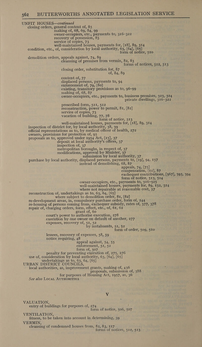   UNFIT HOUSES—continued closing orders, general content of, 85 making of, 68, 69, 84, 99 owner-occupiers, etc., payments to, 316-322 recovery of possession, 85 service of copies, 73 well-maintained houses, payments for, [18], 89, 314 condition, etc., of, consideration by local authority, 63, [64], [65] form of notice, 510 demolition orders, appeals against, 74, 89 ' cleansing of premises from vermin, 82, 83 forms of notices, 512, 513 closing order, substitution for, 87 of, 84, 89 content of, 77 displaced persons, payments to, 94 enforcement of, 79, [80] existing, transitory provisions as to, 96-99 making of, 68, 87 owner-occupiers, etc., payments to, business premises, 323, 324 private dwellings, 316-322 prescribed form, 511, 512 reconstruction, power to permit, 81, [82] service of copies, 73 vacation of building, 77, 78 form of notice, 513 well-maintained houses, payments for, [18], 89, 314 inspection of district for, by local authority, 38, 39 official representations as to, by medical officer of health, 272 owners, provisions for protection of, 95 proposals as to, approved under 1954 Act, [15], 37 deposit at local authority’s offices, 37 inspection of, 37 metropolitan boroughs, in respect of, 37 modifications, approval by Minister, 37 submission by local authority, 37 purchase by local authority, displaced persons, payments to, [19], 94, 157 instead of demolishing, 68, 87 appeals, 74, [75] compensation, [11], 87 exchequer contributions, [367], 393, 394 form of notice, 513, 514 owner-occupiers, etc., payments to, 316-325 well-maintained houses, payments for, 89, 152, 314 where not repairable at reasonable cost, 57 reconstruction of, undertakings as to, 63, 64, [65] where subject to demolition order, 81, [82] re-development areas, in, compulsory purchase order, form of, 144 re-housing of persons coming from, exchequer subsidy, rates of, 377, 378 repair of, charging orders, form, effect, etc., of, 61, 62 grant of, 60 court’s power to authorise execution, 278 execution by one owner on default of another, 277 expenses, recovery of, 51, 52 by instalments, 51, 52 form of order, 509, 510 lessees, recovery of expenses, 58, 59 notice requiring, 48 appeal against, 54, 55 enforcement, 5I, 52 form of, 507 penalty for preventing execution of, 275, 276 use of, consideration by local authority, 63, [64], [65] undertakings as to, 63, 64, [65] URBAN DISTRICT COUNCILS, local authorities, as, improvement grants, making of, 436 proposals, submission of, 388 for purposes of Housing Act, 1957, as, 36 See also LocaAL AUTHORITIES Vv VALUATION, entry of buildings for purposes of, 274 form of notice, 506, 507 VENTILATION, fitness, to be taken into account in determining, 39 VERMIN, cleansing of condemned houses from, 82, 83, 117 forms of notices, 512, 513