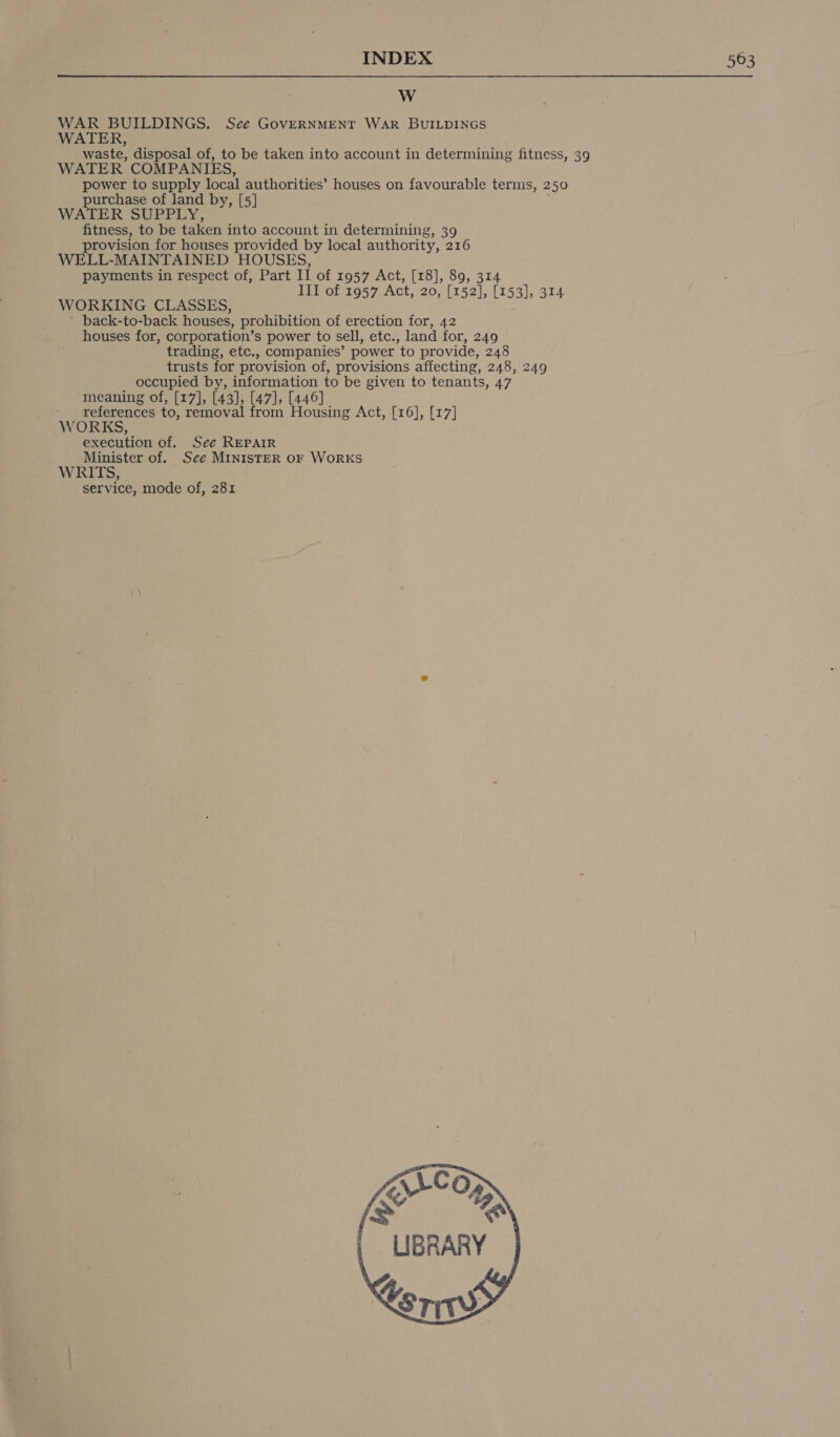  Ww WAR BUILDINGS, See GovERNMENT WAR BUILDINGS WATER, waste, disposal of, to be taken into account in determining fitness, 39 WATER COMPANIES, power to supply local authorities’ houses on favourable terms, 250 purchase of land by, [5] WATER SUPPLY, fitness, to be taken into account in determining, 39 provision for houses provided by local authority, 216 WELL-MAINTAINED HOUSES, payments in respect of, Part II of 1957 Act, [18], 89, 314 III of 1957 Act, 20, [152], [153], 314 WORKING CLASSES, ’ back-to-back houses, prohibition of erection for, 42 houses for, corporation’s power to sell, etc., land for, 249 trading, etc., companies’ power to provide, 248 trusts for provision of, provisions affecting, 248, 249 _ occupied by, information to be given to tenants, 47 meaning of, [17], [43], [47], [446] ' references to, removal from Housing Act, [16], [17] WORKS, execution of. See REPAIR Minister of. Sce MINISTER OF WoRKS WRITS, service, mode of, 281 