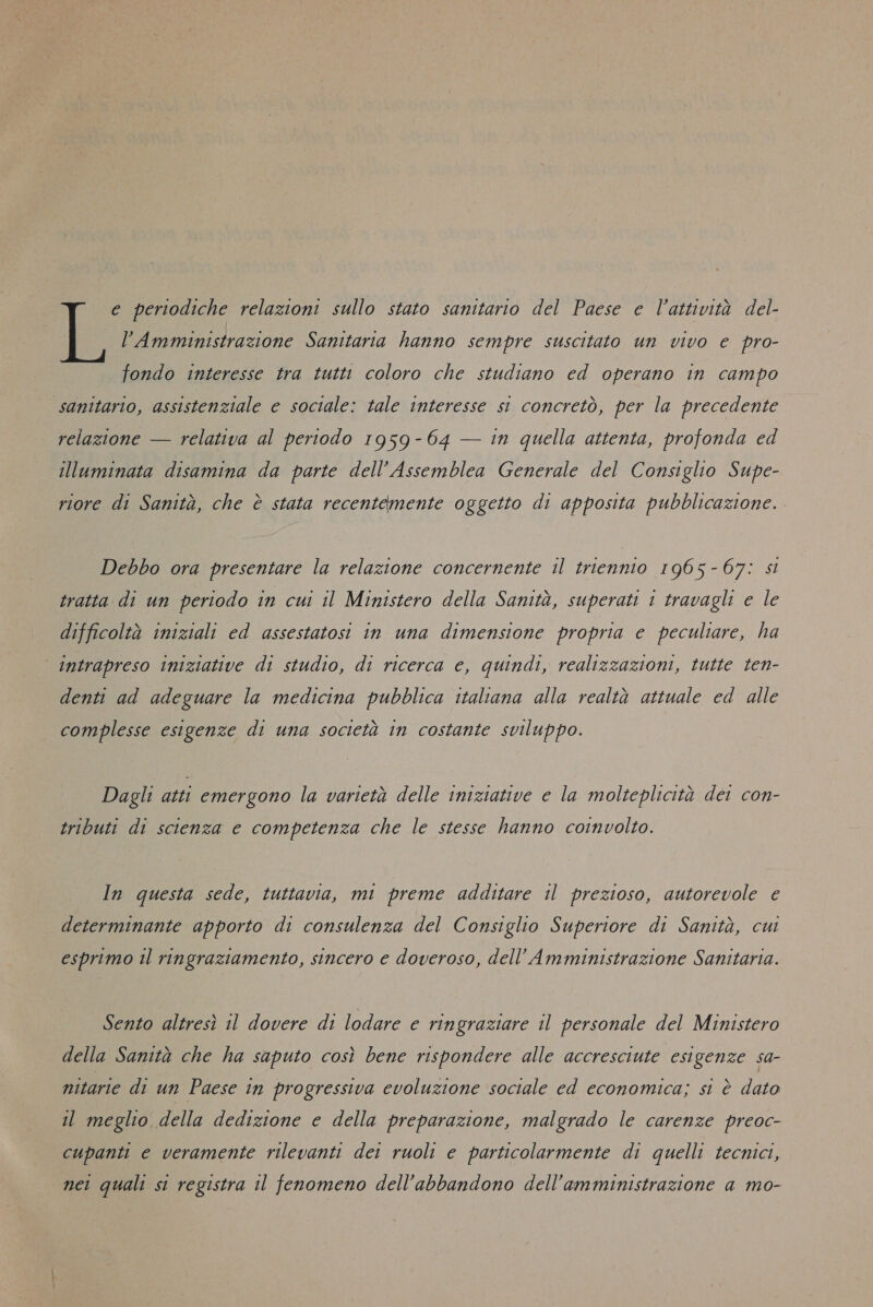 e periodiche relazioni sullo stato sanitario del Paese e l’attività del- l’Amministrazione Sanitaria hanno sempre suscitato un vivo e pro- fondo interesse tra tutti coloro che studiano ed operano in campo sanitario, assistenziale e sociale: tale interesse si concretò, per la precedente relazione — relativa al periodo 1959-64 — in quella attenta, profonda ed illuminata disamina da parte dell’ Assemblea Generale del Consiglio Supe- riore di Sanità, che è stata recentemente oggetto di apposita pubblicazione. Debbo ora presentare la relazione concernente il triennio 1965-67: sl tratta di un periodo in cui il Ministero della Sanità, superati 1 travagli e le difficoltà iniziali ed assestatosi in una dimensione propria e peculiare, ha intrapreso iniziative di studio, di ricerca e, quindi, realizzazioni, tutte ten- denti ad adeguare la medicina pubblica italiana alla realtà attuale ed alle complesse esigenze di una società in costante sviluppo. Dagli atti emergono la varietà delle iniziative e la molteplicità dei con- tributi di scienza e competenza che le stesse hanno coinvolto. In questa sede, tuttavia, mi preme additare il prezioso, autorevole e determinante apporto di consulenza del Consiglio Superiore di Sanità, cui esprimo il ringraziamento, sincero e doveroso, dell’Amministrazione Sanitaria. Sento altresì il dovere di lodare e ringraziare il personale del Ministero della Sanità che ha saputo così bene rispondere alle accresciute esigenze sa- nitarie di un Paese in progressiva evoluzione sociale ed economica; si è dato il meglio della dedizione e della preparazione, malgrado le carenze preoc- cupanti e veramente rilevanti dei ruoli e particolarmente di quelli tecnici, nei quali si registra il fenomeno dell'abbandono dell’amministrazione a mo-