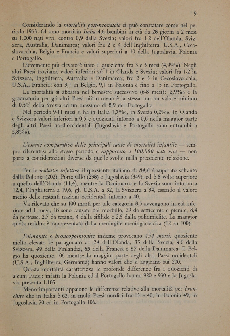 Considerando la mortalità post-neonatale si può constatare come nel pe- riodo 1963 - 64 sono morti in Italia 4,6 bambini in età da 28 giorni a 2 mesi su 1.000 nati vivi, contro 0,9 della Svezia; valori fra 1-2 dell'Olanda, Sviz- zera, Australia, Danimarca; valori fra 2 e 4 dell’Inghilterra, U.S.A., Ceco- atea. Belgio e Francia e valori superiori a 10 della JRBGReoE, Polia e Portogallo. Lievemente più elevato è stato il quoziente fra 3 e 5 mesi (4,9%0). Negli altri Paesi troviamo valori inferiori ad | in Olanda e Svezia; valori fra 1-2 in Svizzera, Inghilterra, Australia e Danimarca; fra 2 e 3 in Cecoslovacchia, U.S.A., Francia; con 3,1 in Belgio, 9,1 in Polonia e fino a 15 in Portogallo. La mortalità si abbassa nel bimestre successivo (6-8 mesi): 2,9%0 e la graduatoria per gli altri Paesi più o meno è la stessa con un valore minimo di 0,5% della Svezia ed un massimo di 8,9 del Portogallo. Nel periodo 9-11 mesi si ha in Italia 1,7%0, in Svezia 0,2%0, in Olanda e Svizzera valori inferiori a 0,5 e quozienti intorno a 0,6 nella maggior parte degli altri Paesi nord-occidentali (Jugoslavia e Portonallo sono entrambi a 5,8%00). L'esame comparativo delle principali cause di mortalità infantile — sem- pre riferentesi allo stesso periodo e rapportato a 100.000 nati vivi — non porta a considerazioni diverse da quelle svolte nella precedente relazione. Per le malattie infettive il quoziente italiano di 84,8 è superato soltanto dalla Polonia (202), Portogallo (238) e Jugoslavia (349), ed è 8 volte superiore a quello dell'Olanda (11,4), mentre la Danimarca e la Svezia sono intorno a 12,4, l'Inghilterra a 19,6, gli U.S.A. a 32, la Svizzera a 34, essendo il valore tilellio delle restanti e occidentali intorno a 40. Va rilevato che su 100 morti per tale categoria 8,5 avvengono in età infe- riore ad | mese, 18 sono causate dal morbillo, 29 da setticemie e piemie, 8,4 da pertosse, 2,7 da tetano, 4 dalla sifilide e 2,5 dalla poliomielite. La maggior quota residua è rappresentata dalla meningite meningococcica (12 su 100). Polmonite e broncopolmonite insieme provocano 454 morti, quoziente molto elevato se paragonato a: 24 dell'Olanda, 35 della Svezia, 43 della Svizzera, 492. della Finlandia, 65 della Francia e 67 della Danimarca. Il Bel- io ha quoziente 106 mentre la maggior parte degli altri Paesi occidentali - (U.S.A., Inghilterra, Germania) hanno valori che si aggirano sui 200. Questa mortalità caratterizza le profonde differenze fra i quozienti di alcuni Paesi: infatti la Polonia ed il Portogallo hanno 920 e 930 e la Jugosla- via presenta 1.185. Meno importanti appaiono le differenze relative alla mortalità per dron- chite che in Italia è 62, in molti Paesi nordici fra 15 e 40, in Polonia 49, in Jugoslavia 70 ed in Portogallo 106.