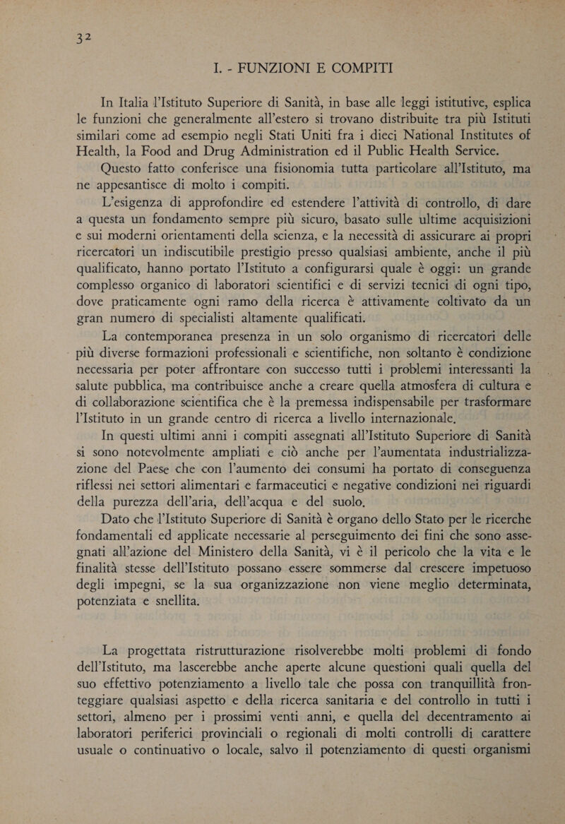 I. - FUNZIONI E COMPITI In Italia l’Istituto Superiore di Sanità, in base alle leggi istitutive, esplica le funzioni che generalmente all’estero si trovano distribuite tra più Istituti similari come ad esempio negli Stati Uniti fra i dieci National Institutes of Health, la Food and Drug Administration ed il Public Health Service. Questo fatto conferisce una fisionomia tutta particolare all’Istituto, ma ne appesantisce di molto i compiti. L’esigenza di approfondire ed estendere l’attività di controllo, di dare a questa un fondamento sempre più sicuro, basato sulle ultime acquisizioni e sui moderni orientamenti della scienza, e la necessità di assicurare ai propri ricercatori un indiscutibile prestigio presso qualsiasi ambiente, anche il più qualificato, hanno portato l’Istituto a configurarsi quale è oggi: un grande complesso organico di laboratori scientifici e di servizi tecnici di ogni tipo, dove praticamente ogni ramo della ricerca è attivamente coltivato da un gran numero di specialisti altamente qualificati. La contemporanea presenza in un solo organismo di ricercatori delle più diverse formazioni professionali e scientifiche, non soltanto è condizione necessaria per poter affrontare con successo tutti i problemi interessanti la salute pubblica, ma contribuisce anche a creare quella atmosfera di cultura e di collaborazione scientifica che è la premessa indispensabile per trasformare l’Istituto in un grande centro di ricerca a livello internazionale. In questi ultimi anni i compiti assegnati all’Istituto Superiore di Sanità si sono notevolmente ampliati e ciò anche per l’aumentata industrializza- zione del Paese che con l'aumento dei consumi ha portato di conseguenza riflessi nei settori alimentari e farmaceutici e negative condizioni nei riguardi della purezza dell’aria, dell’acqua e del suolo. Dato che l’Istituto Superiore di Sanità è organo dello Stato per le ricerche fondamentali ed applicate necessarie al perseguimento dei fini che sono asse- gnati all’azione del Ministero della Sanità, vi è il pericolo che la vita e le finalità stesse dell’Istituto possano essere sommerse dal crescere impetuoso degli impegni, se la sua organizzazione non viene meglio determinata, potenziata e snellita. La progettata ristrutturazione risolverebbe molti problemi di fondo dell'Istituto, ma lascerebbe anche aperte alcune questioni quali quella del suo effettivo potenziamento a livello tale che possa con tranquillità fron- teggiare qualsiasi aspetto e della ricerca sanitaria e del controllo in tutti i settori, almeno per i prossimi venti anni, e quella del decentramento ai laboratori periferici provinciali o regionali di molti controlli di carattere usuale o continuativo o locale, salvo il potenziamento di questi organismi