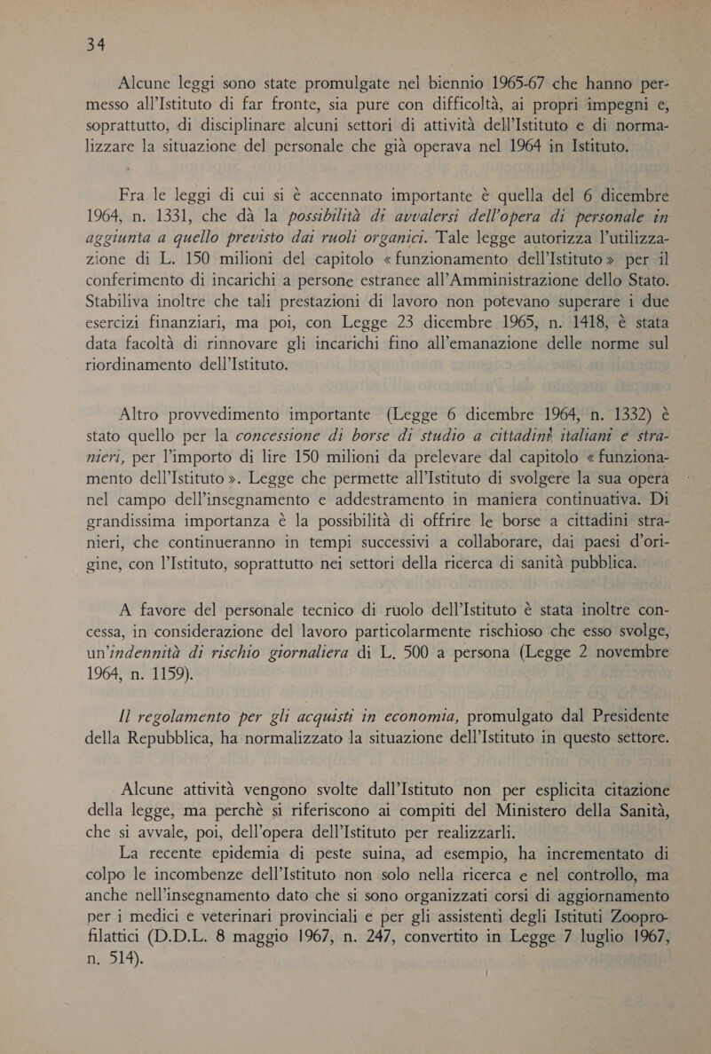 Sk; Alcune leggi sono state promulgate nel biennio 1965-67 che hanno per- messo all’Istituto di far fronte, sia pure con difficoltà, ai propri impegni e, soprattutto, di disciplinare alcuni settori di attività dell'Istituto e di norma- lizzare la situazione del personale che già operava nel 1964 in Istituto. Fra le leggi di cui si è accennato importante è quella del 6 dicembre 1964, n. 1331, che dà la possibilità di avvalersi dell’opera di personale in agg giunta a Quello previsto dai ruoli organici. Tale legge autorizza l’utilizza- zione di L. 150 milioni del capitolo « funzionamento dell’Istituto » per il conferimento di incarichi a persone estranee all’Amministrazione dello Stato. Stabiliva inoltre che tali prestazioni di lavoro non potevano superare i due esercizi finanziari, ma poi, con Legge 23 dicembre 1965, n. 1418, è stata data facoltà di rinnovare gli incarichi fino all'emanazione delle norme sul riordinamento dell'Istituto. Altro provvedimento importante (Legge 6 dicembre 1964, n. 1332) è stato quello per la concessione di borse di studio a cittadini italiani e stra- nieri, per l'importo di lire 150 milioni da prelevare dal capitolo « funziona- mento dell’Istituto ». Legge che permette all’Istituto di svolgere la sua opera nel campo dell’insegnamento e addestramento in maniera continuativa. Di grandissima importanza è la possibilità di offrire le borse a cittadini stra- nieri, che continueranno in tempi successivi a collaborare, dai paesi d’ori- gine, con l’Istituto, soprattutto nei settori della ricerca di sanità pubblica. A favore del personale tecnico di ruolo dell'Istituto è stata inoltre con- cessa, in considerazione del lavoro particolarmente rischioso che esso svolge, un'indennità di rischio giornaliera di L. 500 a persona (Legge 2 novembre 1964, n. 1159). Il regolamento per gli acquisti in economia, promulgato dal Presidente della Repubblica, ha normalizzato la situazione dell’Istituto in questo settore. Alcune attività vengono svolte dall’Istituto non per esplicita citazione della legge, ma perchè si riferiscono ai compiti del Ministero della Sanità, che si avvale, poi, dell’opera dell’Istituto per realizzarli. La recente epidemia di peste suina, ad esempio, ha incrementato di colpo le incombenze dell’Istituto non solo nella ricerca e nel controllo, ma anche nell’insegnamento dato che si sono organizzati corsi di aggiornamento per i medici e veterinari provinciali e per gli assistenti degli Istituti Zoopro- filattici (D.D.L. 8 maggio 1967, n. 247, convertito in Legge 7 luglio 1967, ni D14).