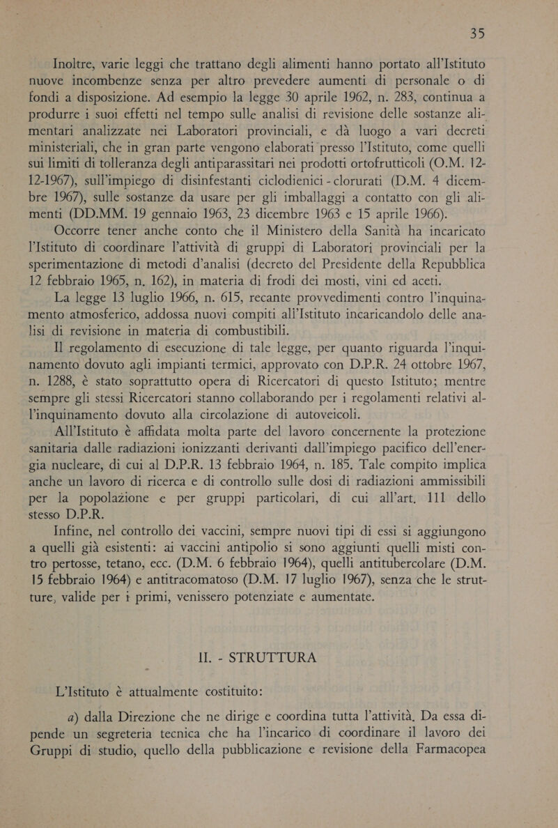 Inoltre, varie leggi che trattano degli alimenti hanno portato all’Istituto nuove incombenze senza per altro prevedere aumenti di personale o di fondi a disposizione. Ad esempio la legge 30 aprile 1962, n. 283, continua a produrre i suoi effetti nel tempo sulle analisi di revisione delle sostanze ali- mentari analizzate nei Laboratori provinciali, e dà luogo a vari decreti ministeriali, che in gran parte vengono elaborati presso l’Istituto, come quelli sui limiti di tolleranza degli antiparassitari nei prodotti ortofrutticoli (O.M. 12- 12-1967), sull'impiego di disinfestanti ciclodienici - clorurati (D.M. 4 dicem- bre 1967), sulle sostanze da usare per gli imballaggi a contatto con gli ali- menti (DD.MM. 19 gennaio 1963, 23 dicembre 1963 e 15 aprile 1966). Occorre tener anche conto che il Ministero della Sanità ha incaricato l’Istituto di coordinare l’attività di gruppi di Laboratori provinciali per la sperimentazione di metodi d’analisi (decreto del Presidente della Repubblica 12 febbraio 1965, n. 162), in materia di frodi dei mosti, vini ed aceti. La legge 13 luglio 1966, n. 615, recante provvedimenti contro l’inquina- mento atmosferico, addossa nuovi compiti ali’Istituto incaricandolo delle ana- lisi di revisione in materia di combustibili. Il regolamento di esecuzione di tale legge, per quanto riguarda l’inqui- namento dovuto agli impianti termici, approvato con D.P.R. 24 ottobre 1967, n. 1288, è stato soprattutto opera di Ricercatori di questo Istituto; mentre sempre gli stessi Ricercatori stanno collaborando per i regolamenti relativi al- l'inquinamento dovuto alla circolazione di autoveicoli. All’Istituto è affidata molta parte del lavoro concernente la protezione sanitaria dalle radiazioni ionizzanti derivanti dall'impiego pacifico dell’ener- gia nucleare, di cui al D.P.R. 13 febbraio 1964, n. 185. Tale compito implica anche un lavoro di ricerca e di controllo sulle dosi di radiazioni ammissibili per la popolazione e per gruppi particolari, di cui all’art. 111 dello stesso D.P.R. Infine, nel controllo dei vaccini, sempre nuovi tipi di essi si aggiungono a quelli già esistenti: ai vaccini antipolio si sono aggiunti quelli misti con- tro pertosse, tetano, ecc. (D.M. 6 febbraio 1964), quelli antitubercolare (D.M. 15 febbraio 1964) e antitracomatoso (D.M. 17 luglio 1967), senza che le strut- ture, valide per t primi, venissero potenziate e aumentate. II. - STRUTTURA N L'Istituto è attualmente costituito: 2) dalla Direzione che ne dirige e coordina tutta l’attività, Da essa di- pende un segreteria tecnica che ha l’incarico di coordinare il lavoro dei Gruppi di studio, quello della pubblicazione e revisione della Farmacopea