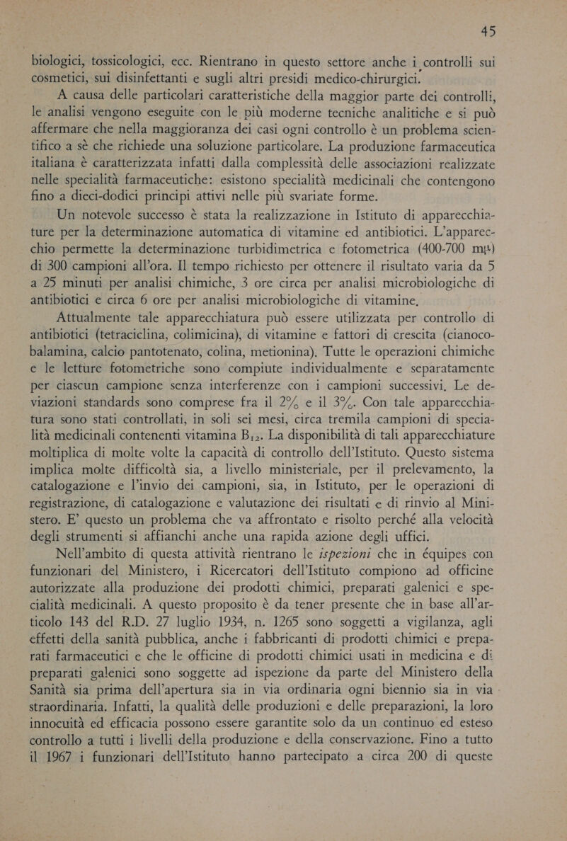 biologici, tossicologici, ecc. Rientrano in questo settore anche i controlli sui cosmetici, sui disinfettanti e sugli altri presidi medico-chirurgici. A causa delle particolari caratteristiche della maggior parte dei controlli, le analisi vengono eseguite con le più moderne tecniche analitiche e si può affermare che nella maggioranza dei casi ogni controllo è un problema scien- tifico a sè che richiede una soluzione particolare. La produzione farmaceutica italiana è caratterizzata infatti dalla complessità delle associazioni realizzate nelle specialità farmaceutiche: esistono specialità medicinali che contengono fino a dieci-dedici principi attivi nelle più svariate forme. Un notevole successo è stata la realizzazione in Istituto di apparecchia- ture per la determinazione automatica di vitamine ed antibiotici. L’apparec- chio permette la determinazione turbidimetrica e fotometrica (400-700 my) di 300 campioni all’ora. Il tempo richiesto per ottenere il risultato varia da 5 a 25 minuti per analisi chimiche, 3 ore circa per analisi microbiologiche di antibiotici e circa 6 ore per analisi microbiologiche di vitamine, Attualmente tale apparecchiatura può essere utilizzata per controllo di antibiotici (tetraciclina, colimicina), di vitamine e fattori di crescita (cianoco- balamina, calcio pantotenato, colina, metionina). Tutte le operazioni chimiche e le letture fotometriche sono compiute individualmente e separatamente per ciascun campione senza interferenze con i campioni successivi, Le de- viazioni standards sono comprese fra il 2% e il 3%. Con tale apparecchia- tura sono stati controllati, in soli sei mesi, circa tremila campioni di specia- lità medicinali contenenti vitamina B;;. La disponibilità di tali apparecchiature moltiplica di molte volte la capacità di controllo dell’Istituto. Questo sistema implica molte difficoltà sia, a livello ministeriale, per il prelevamento, la catalogazione e l’invio dei campioni, sia, in Istituto, per le operazioni di registrazione, di catalogazione e valutazione dei risultati e di rinvio al Mini- stero. E° questo un problema che va affrontato e risolto perché alla velocità degli strumenti si affianchi anche una rapida azione degli uffici. Nell'ambito di questa attività rientrano le ispezioni che in équipes con funzionari del Ministero, i Ricercatori dell'Istituto compiono ad officine autorizzate alla produzione dei prodotti chimici, preparati galenici e spe- cialità medicinali. A questo proposito è da tener presente che in base all’ar- ticolo 143 del R.D. 27 luglio 1934, n. 1265 sono soggetti a vigilanza, agli effetti della sanità pubblica, anche i fabbricanti di prodotti chimici e prepa- rati farmaceutici e che le officine di prodotti chimici usati in medicina e di preparati galenici sono soggette ad ispezione da parte del Ministero della Sanità sia prima dell’apertura sia in via ordinaria ogni biennio sia in via. straordinaria. Infatti, la qualità delle produzioni e delle preparazioni, la loro innocuità ed efficacia possono essere garantite solo da un continuo ed esteso controllo a tutti i livelli della produzione e della conservazione. Fino a tutto il 1967 i funzionari dell'Istituto hanno partecipato a circa 200 di queste