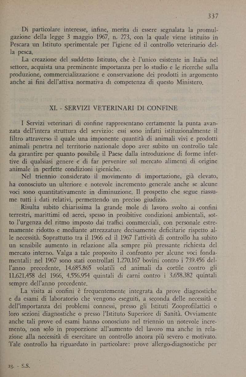 SIA Di particolare interesse, infine, merita di essere segnalata la promul- gazione della legge 3 maggio 1967, n. 273, con la quale viene istituito in Pescara un Istituto sperimentale per l’igiene ed il controllo veterinario del- la pesca. | La creazione del suddetto Istituto, che è l’unico esistente in Italia nel settore, acquista una preminente importanza per lo studio e le ricerche sulla produzione, commercializzazione € conservazione dei prodotti in argomento anche ai fini dell’attiva normativa di competenza di questo Ministero, XI. - SERVIZI VETERINARI DI CONFINE I Servizi veterinari di confine rappresentano certamente la punta avan- zata dell’intera struttura del servizio: essi sono infatti istituzionalmente il filtro attraverso il quale una imponente quantità di animali vivi e prodotti animali penetra nel territorio nazionale dopo aver subito un controllo tale da garantire per quanto possibile il Paese dalla introduzione di forme infet- tive di qualsiasi genere e di far pervenire sul mercato alimenti di origine animale in perfette condizioni igieniche. Nel triennio considerato il movimento di importazione, già elevato, ha conosciuto un ulteriore e notevole incremento generale anche se alcune voci sono quantitativamente in diminuzione, Il prospetto che segue riassu- me tutti i dati relativi, permettendo un preciso giudizio. Risulta subito chiarissima la grande mole di lavoro svolto ai confini terrestri, marittimi ed aerei, spesso in proibitive condizioni ambientali, sot- to l'urgenza del ritmo imposto dai traffici commerciali, con personale estre- mamente ridotto. e mediante attrezzature decisamente deficitarie rispetto al- le necessità. Soprattutto tra il 1966 ed il 1967 l’attività di controllo ha subito un sensibile aumento in relazione alla sempre più pressante richiesta del mercato interno. Valga a tale proposito il confronto per alcune voci fonda- mentali: nel 1967 sono stati controllati 1.270.167 bovini contro i 739.456 del- l’anno precedente, 14.685.865 volatili ed animali da cortile contro gli 11.621.458 del 1966, 4.556.954 quintali di carni contro i 3.658.382 quintali sempre dell’anno precedente. La visita ai confini è frequentemente integrata da prove diagnostiche e da esami di laboratorio che vengono eseguiti, a seconda delle necessità e dell'importanza dei problemi connessi, presso gli Istituti Zooprofilattici o loro sezioni diagnostiche o presso l’Istituto Superiore di Sanità. Ovviamente anche tali prove ed esami hanno conosciuto nel triennio un riotevole incre- mento, non solo in proporzione all'aumento del lavoro ma anche in rela- zione alla necessità di esercitare un controllo ancora più severo e motivato. Tale controllo ha riguardato in particolare: prove allergo-diagnostiche per