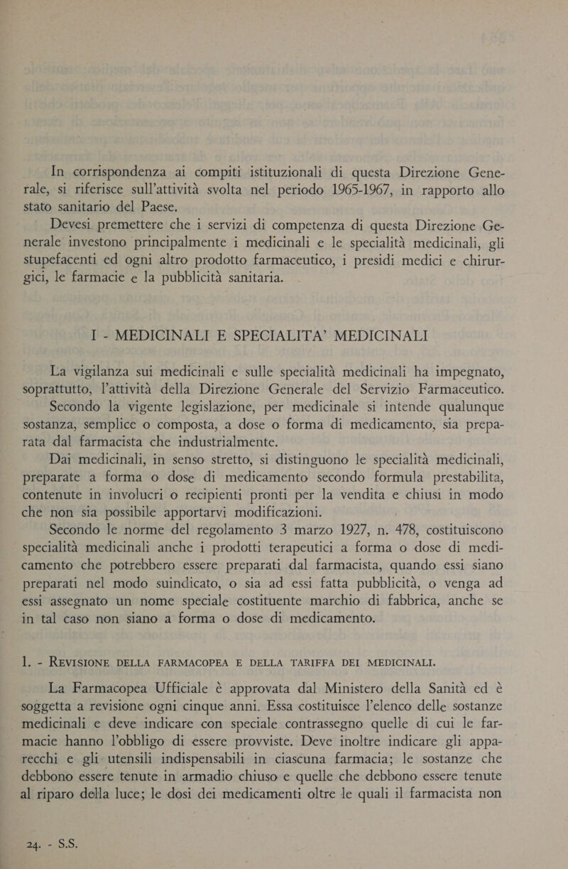 In corrispondenza ai compiti istituzionali di questa Direzione Gene- rale, si riferisce sull’attività svolta nel periodo 1965-1967, in rapporto allo stato sanitario del Paese. Devesi premettere che i servizi di competenza di questa Direzione Ge- nerale investono principalmente i medicinali e le specialità medicinali, gli stupefacenti ed ogni altro prodotto farmaceutico, i presidi medici e chirur- gici, le farmacie e la pubblicità sanitaria. I - MEDICINALI E SPECIALITA’ MEDICINALI La vigilanza sui medicinali e sulle specialità medicinali ha impegnato, soprattutto, l’attività della Direzione Generale del Servizio Farmaceutico. Secondo la vigente legislazione, per medicinale si intende qualunque sostanza, semplice o composta, a dose o forma di medicamento, sia prepa- rata dal farmacista che industrialmente. Dai medicinali, in senso stretto, si distinguono le specialità medicinali, preparate a forma o dose di medicamento secondo formula prestabilita, contenute in involucri o recipienti pronti per la vendita e chiusi in modo che non sia possibile apportarvi modificazioni. Secondo le norme del regolamento 3 marzo 1927, n. 478, costituiscono specialità medicinali anche i prodotti terapeutici a forma o nos di medi- camento che potrebbero essere preparati dal farmacista, quando essi siano preparati nel modo suindicato, o sia ad essi fatta pubblicità, o venga ad essi assegnato un nome speciale costituente marchio di fabbrica, anche se in tal caso non siano a forma o dose di medicamento. 1. - REVISIONE DELLA FARMACOPEA E DELLA TARIFFA DEI MEDICINALI. La Farmacopea Ufficiale è approvata dal Ministero della Sanità ed è soggetta a revisione ogni cinque anni. Essa costituisce l'elenco delle sostanze . medicinali e deve indicare con speciale contrassegno quelle di cui le far- macie hanno l’obbligo di essere provviste. Deve inoltre indicare gli appa- recchi e gli utensili indispensabili in ciascuna farmacia; le sostanze che debbono essere tenute in armadio chiuso e quelle che debbono essere tenute al riparo della luce; le dosi dei medicamenti oltre le quali il farmacista non 24. - S.S.