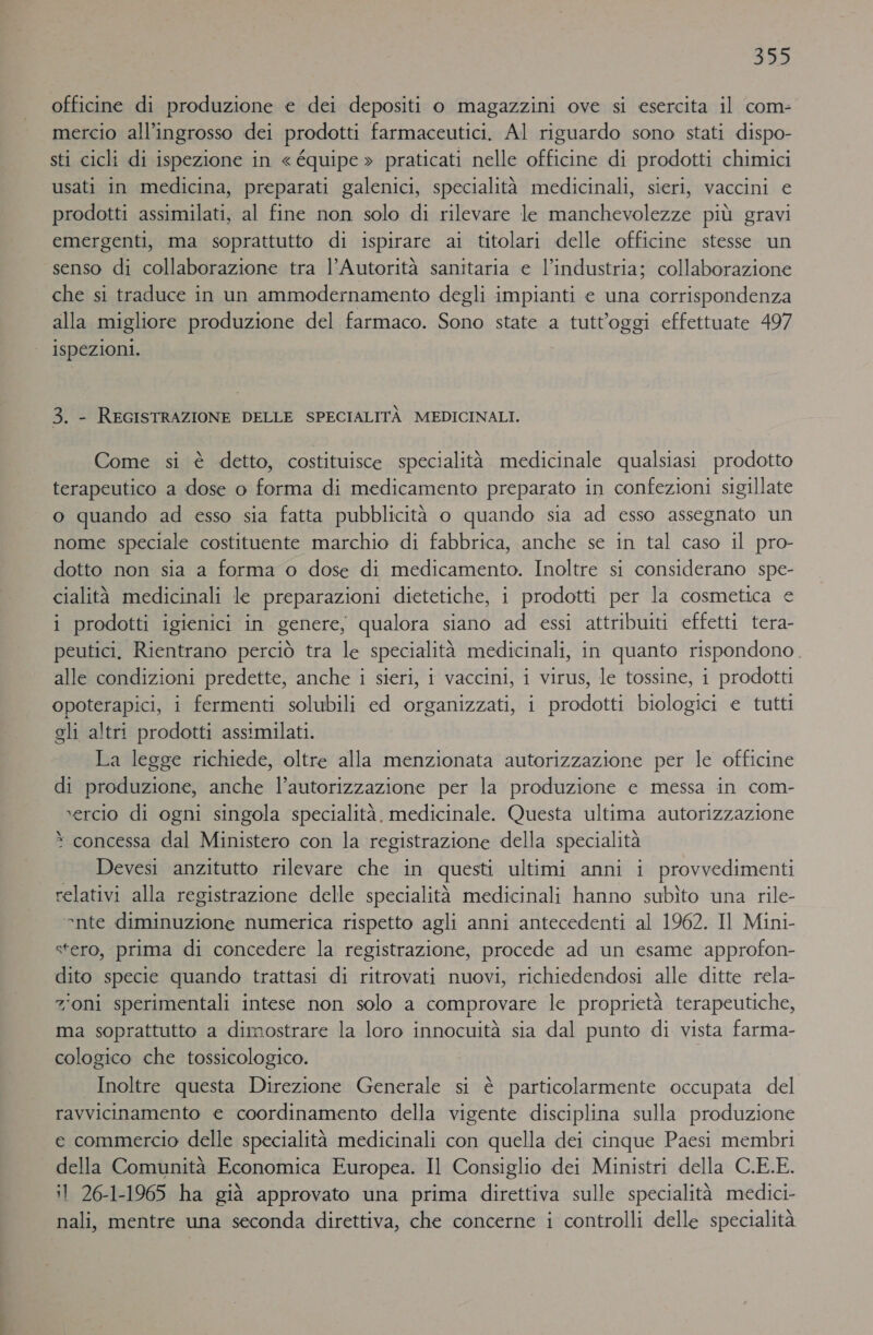 339 officine di produzione e dei depositi o magazzini ove si esercita il com- mercio all'ingrosso dei prodotti farmaceutici. Al riguardo sono stati dispo- sti cicli di ispezione in « équipe » praticati nelle officine di prodotti chimici usati in medicina, preparati galenici, specialità medicinali, sieri, vaccini e prodotti assimilati, al fine non solo di rilevare le manchevolezze più gravi emergenti, ma soprattutto di ispirare ai titolari delle officine stesse un senso di collaborazione tra l’Autorità sanitaria e l’industria; collaborazione che si traduce in un ammodernamento degli impianti e una corrispondenza alla migliore produzione del farmaco. Sono state a tutt'oggi effettuate 497 ispezioni. 3. - REGISTRAZIONE DELLE SPECIALITÀ MEDICINALI. Come si è detto, costituisce specialità medicinale qualsiasi prodotto terapeutico a dose o forma di medicamento preparato in confezioni sigillate o quando ad esso sia fatta pubblicità o quando sia ad esso assegnato un nome speciale costituente marchio di fabbrica, anche se in tal caso il pro- dotto non sia a forma 0 dose di medicamento. Inoltre si considerano spe- cialità medicinali le preparazioni dietetiche, i prodotti per la cosmetica e i prodotti igienici in genere, qualora siano ad essi attribuiti effetti tera- peutici, Rientrano perciò tra le specialità medicinali, in quanto rispondono. alle condizioni predette, anche i sieri, i vaccini, i virus, le tossine, i prodotti opoterapici, i fermenti solubili ed organizzati, i prodotti biologici e tutti eli altri prodotti assimilati. La legge richiede, oltre alla menzionata autorizzazione per le officine di produzione, anche l'autorizzazione per la produzione e messa in com- xercio di ogni singola specialità. medicinale. Questa ultima autorizzazione concessa dal Ministero con la registrazione della specialità . Devesi anzitutto rilevare che in questi ultimi anni i provvedimenti relativi alla registrazione delle specialità medicinali hanno subìto una rile- °nte diminuzione numerica rispetto agli anni antecedenti al 1962. Il Mini- stero, prima di concedere la registrazione, procede ad un esame approfon- dito specie quando trattasi di ritrovati nuovi, richiedendosi alle ditte rela- zioni sperimentali intese non solo a comprovare le proprietà terapeutiche, ma soprattutto a dimostrare la loro innocuità sia dal punto di vista farma- cologico che tossicologico. Inoltre questa Direzione Generale si è particolarmente occupata del ravvicinamento e coordinamento della vigente disciplina sulla produzione ce commercio delle specialità medicinali con quella dei cinque Paesi membri della Comunità Economica Europea. Il Consiglio dei Ministri della C.E.E. il 26-1-1965 ha già approvato una prima direttiva sulle specialità medici- nali, mentre una seconda direttiva, che concerne i controlli delle specialità