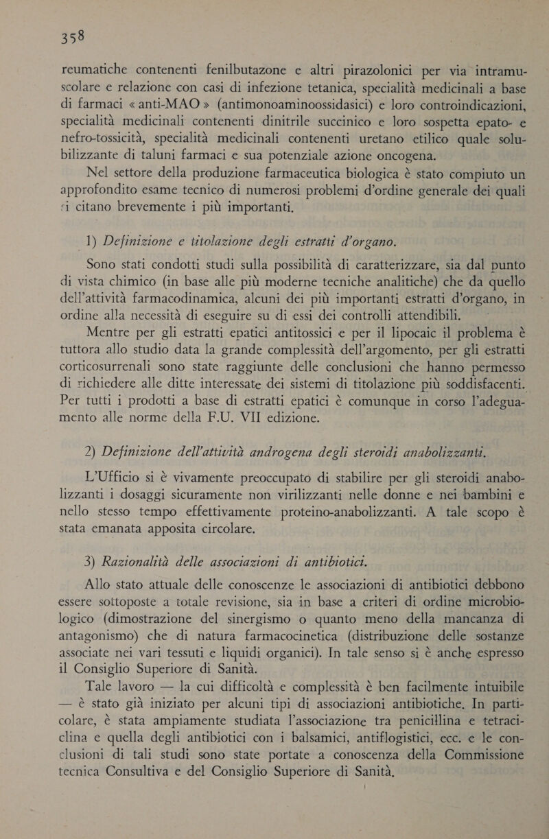 reumatiche contenenti fenilbutazone e altri pirazolonici per via intramu- scolare e relazione con casi di infezione tetanica, specialità medicinali a base di farmaci « anti-MAO » (antimonoaminoossidasici) e loro controindicazioni, specialità medicinali contenenti dinitrile succinico e loro sospetta epato- e nefro-tossicità, specialità medicinali contenenti uretano etilico quale solu- bilizzante di taluni farmaci e sua potenziale azione oncogena. Nel settore della produzione farmaceutica biologica è stato compiuto un approfondito esame tecnico di numerosi problemi d’ordine generale dei quali i citano brevemente i più importanti. 1) Definizione e titolazione degli estratti d'organo. Sono stati condotti studi sulla possibilità di caratterizzare, sia dal punto di vista chimico (in base alle più moderne tecniche analitiche) che da quello dell’attività farmacodinamica, alcuni dei più importanti estratti d’organo, in ordine alla necessità di eseguire su di essi dei controlli attendibili. Mentre per gli estratti epatici antitossici e per il lipocaic il problema è tuttora allo studio data la grande complessità dell'argomento, per gli estratti corticosurrenali sono state raggiunte delle conclusioni che hanno permesso di richiedere alle ditte interessate dei sistemi di titolazione più soddisfacenti. Per tutti i prodotti a base di estratti epatici è comunque in corso l’adegua- mento alle norme della F.U. VII edizione. 2) Definizione dell'attività androgena degli steroidi anabolizzanti. L’Ufficio si è vivamente preoccupato di stabilire per gli steroidi anabo- lizzanti i dosaggi sicuramente non virilizzanti nelle donne e nei bambini e nello stesso tempo effettivamente proteino-anabolizzanti. A tale scopo è stata emanata apposita circolare. 3) Razionalità delle associazioni di antibiotici. Allo stato attuale delle conoscenze le associazioni di antibiotici debbono essere sottoposte a totale revisione, sia in base a criteri di ordine microbio- logico (dimostrazione del sinergismo o quanto meno della mancanza di antagonismo) che di natura farmacocinetica (distribuzione delle sostanze associate nei vari tessuti e liquidi organici). In tale senso si è anche espresso il Consiglio Superiore di Sanità. Tale lavoro — la cui difficoltà e complessità è ben facilmente intuibile — è stato già iniziato per alcuni tipi di associazioni antibiotiche. In parti- colare, è stata ampiamente studiata l’associazione tra penicillina e tetraci- clina e quella degli antibiotici con i balsamici, antiflogistici, ecc. e le con- clusioni di tali studi sono state portate a conoscenza della Commissione tecnica Consultiva e del Consiglio Superiore di Sanità,