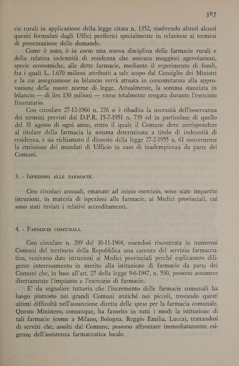 cie rurali in applicazione della legge citata n. 1352, risolvendo altresì alcuni quesiti formulati dagli Uffici periferici specialmente in relazione ai termini di presentazione delle domande. Come è noto, è in corso una nuova disciplina delle farmacie rurali € della relativa indennità di residenza che assicura maggiori agevolazioni, specie economiche, alle dette farmacie, mediante il reperimento di fondi, fra i quali L. 1.670 milioni attribuiti a tale scopo dal Consiglio dei Ministri e la cui assegnazione in bilancio verrà attuata in concomitanza alla appro- vazione delle nuove norme di legge. Attualmente, la somma stanziata in bilancio — di lire 130 milioni — viene totalmente erogata durante l’esercizio finanziario. | | Con circolare 27-12-1966 n. 226 si è ribadita la necessità dell’osservanza dei termini previsti dal D.P.R. 15-7-1951 n. 739 ed in particolare di quello del 31 agosto di ogni anno, entro il quale il Comune deve corrispondere al titolare della farmacia la somma determinata a titolo di indennità di residenza, e sia richiamato il disposto della legge 27-2-1955 n. 61 concernente la emissione dei mandati di Ufficio in caso di inadempienza da parte dei Comuni. ) 3. - ISPEZIONI ALLE FARMACIE. Con circolari annuali, emanate ad inizio esercizio, sono state impartite istruzioni, in materia di ispezioni alle farmacie, ai Medici provinciali, cui sono stati inviati i relativi accreditamenti. 4. - FARMACIE COMUNALI. Con circolare n. 209 del 30-11-1964, essendosi riscontrata in numerosi Comuni del territorio della Repubblica una carenza del servizio farmaceu- tico, venivano date istruzioni ai Medici provinciali perché esplicassero dili- gente interessamento in merito alla istituzione di farmacie da parte dei Comuni che, in base all’art. 27 della legge 9-6-1947, n. 530, possono assumere direttamente l'impianto e l’esercizio di farmacie. E° da segnalare tuttavia che l’incremento delle farmacie comunali ha luogo piuttosto nei grandi Comuni anziché nei piccoli, trovando questi ultimi difficoltà nell’assunzione diretta delle spese per la farmacia comunale. Questo Ministero, comunque, ha favorito in tutti i modi la istituzione di tali farmacie (come a Milano, Bologna, Reggio Emilia, Lucca), trattandosi di servizi che, assolti dal Comune, possono affrontare immediatamente esi- genze dell’assistenza farmaceutica locale.