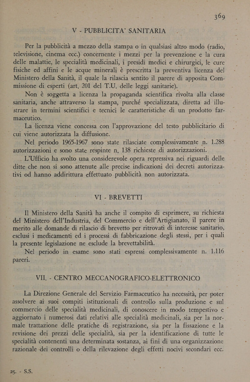 V - PUBBLICITA’ SANITARIA Per la pubblicità a mezzo della stampa o in qualsiasi altro modo {radio, televisione, cinema ecc.) concernente i mezzi per la prevenzione e la cura delle malattie, le specialità medicinali, i presidi medici e chirurgici, le cure fisiche ed affini e le acque ‘minerali è è prescritta la preventiva licenza del Ministero della Sanità, il quale la rilascia sentito il parere di apposita Com- missione di esperti (art, 201 del T.U, delle leggi sanitarie). Non è soggetta a licenza la propaganda scientifica rivolta alla classe sanitaria, anche attraverso la stampa, purché specializzata, diretta ad illu- | strare in termini scientifici € tecnici le caratteristiche di un prodotto far- maceutico. . La licenza viene concessa con l'approvazione del testo. pubblicitario di | cui viene autorizzata la diffusione. Nel periodo 1965-1967 sono ‘state rilasciate complessivamente n. 1.288 autorizzazioni e sono state respinte n, 138 richieste di autorizzazioni. . L'Ufficio ha svolto una considerevole opera repressiva nei riguardi delle ditte che non si sono attenute alle precise indicazioni dei decreti autorizza- | tivi od hanno addirittura effettuato Bubbiata non autorizzata. VI - BREVETTI Il Ministero della Sanità ha anche il compito di esprimere, su richiesta ' del Ministero dell’Industria, del Commercio e dell’Artigianato, il parere. in merito alle domande di rilascio di brevetto per ritrovati di interesse sanitario, esclusi i medicamenti ed i processi di fabbricazione degli stessi, per i quali la presente legislazione ne esclude la brevettabilità. | Nel periodo in esame sono stati espressi complessivamente netlllo | pareri. VII. - CENTRO MECCANOGRAFICO-ELETTRONICO La Direzione Generale del Servizio Farmaceutico ha necessità, per poter ‘assolvere ai suoi compiti istituzionali di controllo sulla produzione e sul commercio delle specialità medicinali, di conoscere in modo tempestivo € ‘ aggiornato i numerosi dati relativi alle specialità medicinali, sia per la nor- male trattazione delle pratiche di registrazione, sia per la fissazione e la revisione dei prezzi delle specialità, sia per la identificazione di tutte le specialità contenenti una determinata sostanza, ai fini di una organizzazione razionale dei controlli o della rilevazione degli effetti nocivi secondari ecc. D5. SÒ.