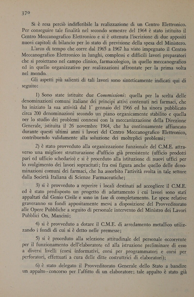 ET Si è resa perciò indifferibile la realizzazione di un Centro Elettronico. Per conseguire tale finalità nel secondo semestre del 1964 è stato istituito il Centro Meccanografico Elettronico e si è ottenuta l’iscrizione di due appositi nuovi capitoli di bilancio per lo stato di previsione della spesa del Ministero. L’arco di tempo che corre dal 1965 a 1967 ha visto impegnato il Centro Meccanografico Elettronico in lunghi, complessi e difficili lavori preparatori che si proiettano nel campo clinico, farmacologico, in quello meccanografico ed in quello organizzativo per realizzazioni affrontate per la prima volta nel mondo. Gli aspetti più salienti di tali lavori sono sinteticamente indicati qui di seguito: | 1) Sono state istituite due Commissioni: quella per la scelta delle denominazioni comuni italiane dei principi attivi contenuti nei farmaci, che ha iniziato la sua attività dal 1° gennaio del 1966 ed ha sinora pubblicato circa 200 denominazioni secondo un piano organicamente stabilito e quella per lo studio dei problemi connessi con la meccanizzazione della Direzione Generale, istituita il 26 novembre 1964, che ha continuamente affiancato durante questi ultimi anni i lavori del Centro Meccanografico Elettronico, contribuendo validamente alla soluzione dei molteplici problemi; 2) è stato provveduto alla organizzazione funzionale del C.M.E. attra- verso una migliore strutturazione d’ufficio già preesistente (ufficio prodotti pari ed ufficio schedario) e si è proceduto alla istituzione di nuovi uffici per lo svolgimento dei lavori sopracitati; fra essi figura anche quello delle deno- minazioni comuni dei farmaci, che ha assorbito l’attività svolta in tale settore dalla Società Italiana di Scienze Farmaceutiche; 3) si è provveduto a reperire i locali destinati ad accogliere il CMM.E. ed è stato predisposto un progetto di adattamento i cui lavori sono stati appaltati dal Genio Civile e sono in fase di completamento. Le spese relative graveranno su fondi appositamente messi a disposizione del Provveditorato alle Opere Pubbliche a seguito di personale intervento del Ministro dei Lavori Pubblici On. Mancini; 4) si è provveduto a dotare il C.M.E. di arredamento metallico utiliz- zando i fondi di cui si è detto nelle premesse; 5) si è proceduto alla selezione attitudinale del personale occorrente per il funzionamento dell’elaboratore ed alla istruzione preliminare di esso a diversi livelli (corsi informativi, corsi per programmatori e corsi per perforatori, effettuati a cura delle ditte costruttrici di elaboratori); 6) è stato delegato il Provveditorato Generale dello Stato a bandire x un appalto - concorso per l’affitto di un elaboratore; tale appalto è stato già