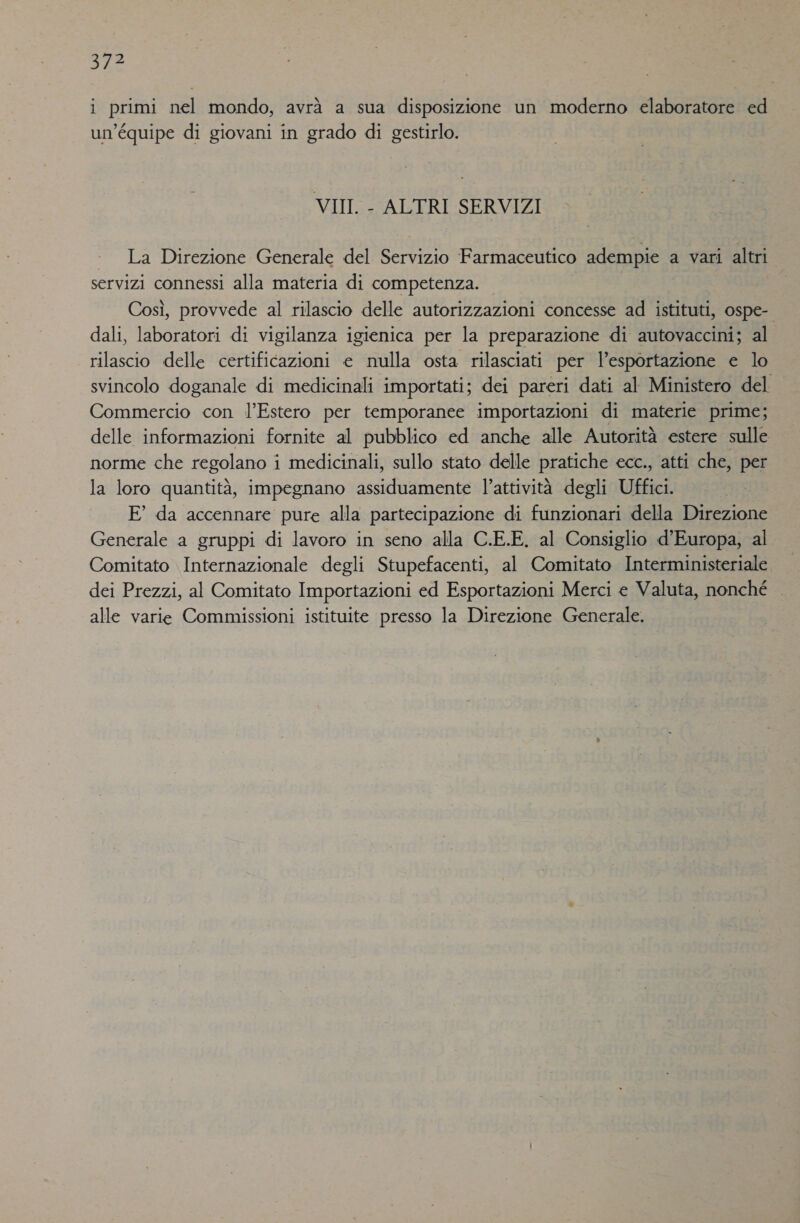 IRE i primi nel mondo, avrà a sua disposizione un moderno elaboratore ed un’équipe di giovani in grado di gestirlo. VII - ALTRI SERVIZI + La Direzione Generale del Servizio Farmaceutico adempie a vari altri servizi connessi alla materia di competenza. Così, provvede al rilascio delle autorizzazioni concesse ad istituti, ospe- dali, laboratori di vigilanza igienica per la preparazione di autovaccini; al rilascio delle certificazioni e nulla osta rilasciati per l'esportazione e lo svincolo doganale di medicinali importati; dei pareri dati al Ministero del Commercio con l’Estero per temporanee importazioni di materie prime; delle informazioni fornite al pubblico ed anche alle Autorità estere sulle norme che regolano i medicinali, sullo stato delle pratiche ecc., atti che, per la loro quantità, impegnano assiduamente l’attività degli Uffici. E° da accennare pure alla partecipazione di funzionari della Direzione Generale a gruppi di lavoro in seno alla C.E.E. al Consiglio d’Europa, al Comitato Internazionale degli Stupefacenti, al Comitato Interministeriale dei Prezzi, al Comitato Importazioni ed Esportazioni Merci e Valuta, nonché — alle varie Commissioni istituite presso la Direzione Generale.