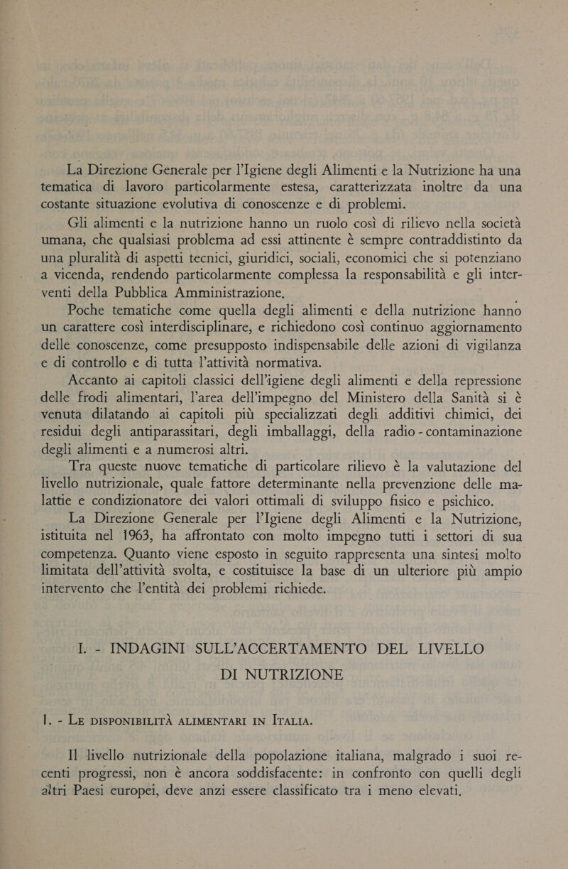 La Direzione Generale per l’Igiene degli Alimenti e la Nutrizione ha una tematica di lavoro particolarmente estesa, caratterizzata inoltre da una costante situazione evolutiva di conoscenze e di problemi. Gli alimenti e la nutrizione hanno un ruolo così di rilievo nella società umana, che qualsiasi problema ad essi attinente è sempre contraddistinto da una pluralità di aspetti tecnici, giuridici, sociali, economici che si potenziano a vicenda, rendendo particolarmente complessa la responsabilità e gli inter- venti della Pubblica Amministrazione. Poche tematiche come quella degli alimenti e della nutrizione hanno un carattere così interdisciplinare, e richiedono così continuo aggiornamento delle conoscenze, come presupposto indispensabile delle azioni di vigilanza e di controllo e di tutta l’attività normativa. Accanto ai capitoli classici dell’igiene degli alimenti e della repressione delle frodi alimentari, l’area dell'impegno del Ministero della Sanità si è venuta dilatando ai capitoli. più specializzati degli additivi chimici, dei residui degli antiparassitari, degli imballaggi, della radio - contaminazione degli alimenti e a numerosi altri. Tra queste nuove tematiche di particolare rilievo è la valutazione del livello nutrizionale, quale fattore determinante nella prevenzione delle ma- lattie e aerei dei valori ottimali di sviluppo fisico e psichico. La Direzione Generale per l’Igiene degli Alimenti e la Nutrizione, istituita nel 1963, ha affrontato con molto impegno tutti i settori di sua competenza. Quanto viene esposto in seguito rappresenta una sintesi molto limitata dell’attività svolta, e costituisce la base di un ulteriore più ampio intervento che l’entità dei problemi richiede. I. - INDAGINI SULL’ACCERTAMENTO DEL LIVELLO DI NUTRIZIONE I. - LE DISPONIBILITÀ ALIMENTARI IN ITALIA. Il livello nutrizionale della popolazione italiana, malgrado i suoi re- à 7 = : x . . . » centi progressi, non è ancora soddisfacente: in confronto con quelli degli altri Paesi europei, deve anzi essere classificato tra i meno elevati.