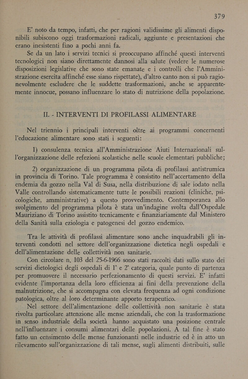 E’ noto da tempo, infatti, che per ragioni validissime gli alimenti dispo- nibili subiscono oggi trasformazioni radicali, aggiunte e presentazioni che erano inesistenti fino a pochi anni fa. Se da un lato i servizi tecnici si preoccupano affinché questi interventi tecnologici non siano direttamente dannosi alla salute (vedere le numerose disposizioni legislative che sono state emanate e i controlli che l’Ammini- strazione esercita affinché esse siano rispettate), d’altro canto non si può ragio- nevolmente escludere che le suddette trasformazioni, anche se apparente- mente innocue, possano influenzare lo stato di nutrizione della popolazione. II. - INTERVENTI DI PROFILASSI ALIMENTARE Nel triennio i principali interventi oltre ai programmi concernenti l'educazione alimentare sono stati i seguenti: 1) consulenza tecnica all’Amministrazione Aiuti Internazionali sul- l’organizzazione delle refezioni scolastiche nelle scuole elementari pubbliche; 2) organizzazione di un programma pilota di profilassi antistrumica in provincia di Torino. Tale programma è consistito nell’accertamento della endemia da gozzo nella Val di Susa, nella distribuzione di sale iodato nella Valle controllando sistematicamente tutte le possibili reazioni (cliniche, psi- cologiche, amministrative) a questo provvedimento. Contemporanea allo svolgimento del programma pilota è stata un’indagine svolta dall’Ospedale Mauriziano di Torino assistito tecnicamente e finanziariamente dal Ministero della Sanità sulla eziologia e patogenesi del gozzo endemico. Tra le attività di profilassi alimentare sono anche inquadrabili gli in- terventi condotti nel settore dell’organizzazione dietetica negli ospedali e dell’alimentazione delle collettività non sanitarie. Con circolare n, 103 del 25-6-1966 sono stati raccolti dati sullo stato dei servizi dietologici degli ospedali di 1° e 2° categoria, quale punto di partenza per promuovere il necessario perfezionamento di questi servizi. E’ infatti evidente l’importanza della loro efficienza ai fini della prevenzione della malnutrizione, che si accompagna con elevata frequenza ad ogni condizione patologica, oltre al loro determinante apporto terapeutico. Nel settore dell’alimentazione delle collettività non sanitarie è stata rivolta particolare attenzione alle mense aziendali, che con la trasformazione in senso industriale della società hanno acquistato una posizione centrale nell’influenzare i consumi alimentari delle popolazioni. A tal fine è stato fatto un censimento delle mense funzionanti nelle industrie ed è in atto un rilevamento sull’organizzazione di tali mense, sugli alimenti distribuiti, sulle