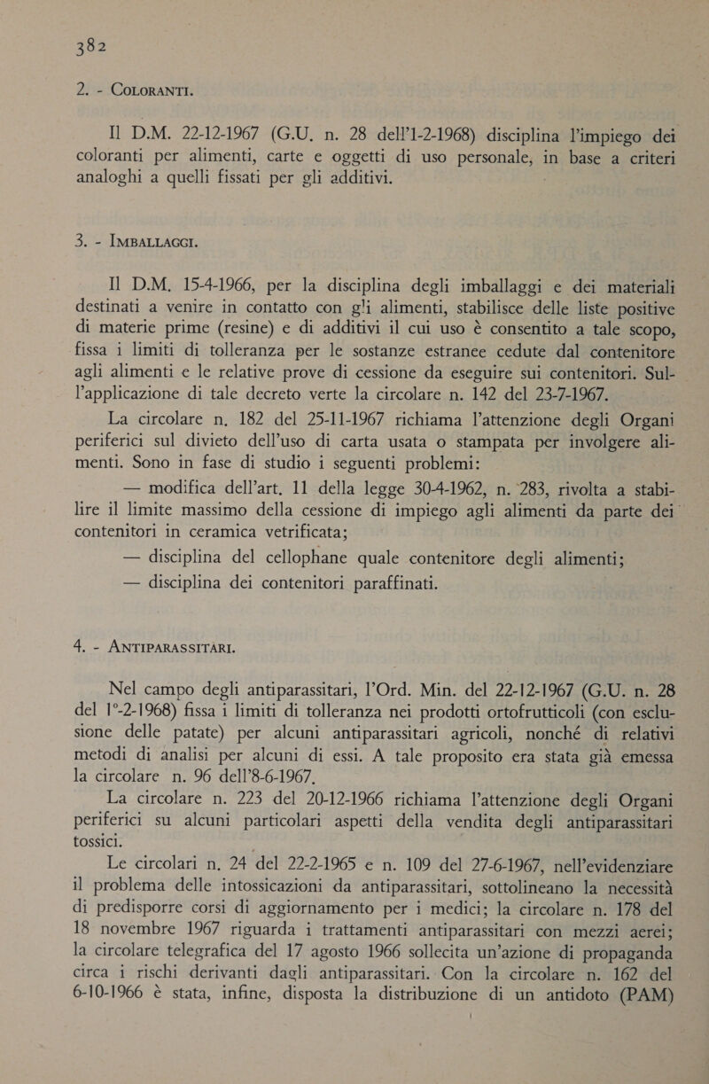 2. - COLORANTI. Il D.M. 22-12-1967 (G.U. n. 28 dell’1-2-1968) disciplina l’impiego dei coloranti per alimenti, carte e oggetti di uso PORSODA HE in base a criteri analoghi a quelli OG per gli additivi. 3. - IMBALLAGGI. Il D.M., 15-4-1966, per la Sata degli imballaggi e dei materiali destinati a venire in contatto con gli alimenti, stabilisce delle liste positive di materie prime (resine) e di additivi il cui uso è consentito a tale SCOpo, fissa i limiti di tolleranza per le sostanze estranee cedute dal contenitore agli alimenti e le relative prove di cessione da eseguire sui contenitori. Sul- l'applicazione di tale decreto verte la circolare n. 142 del 23-7-1967. La circolare n. 182 del 25-11-1967 richiama l’attenzione degli Organi periferici sul divieto dell'uso di carta usata o stampata per involgere ali- menti. Sono in fase di studio i seguenti problemi: — modifica dell’art, 11 della legge 30-4-1962, n. 283, rivolta a stabi- lire il limite massimo della cessione di impiego agli alimenti da parte dei contenitori in ceramica vetrificata; — disciplina del cellophane quale contenitore degli alimenti; — disciplina dei contenitori paraffinati. 4. - ANTIPARASSITARI. Nel campo degli antiparassitari, l’Ord. Min. del 22- 12-1967 (G.U. n. 28 del 1°-2- 1968) fissa 1 limiti di tolleranza nei prodotti ortofrutticoli (con esclu- sione delle patate) per alcuni antiparassitari agricoli, nonché di relativi metodi di analisi per alcuni di essi. A tale proposito era stata già emessa la circolare n. 96 dell’8-6-1967, La circolare n. 223 del 20-12-1966 richiama l’attenzione degli Organi periferici su alcuni particolari aspetti della vendita degli antiparassitari tossici. Le circolari n. 24 del 22-2-1965 e n. 109 del 27-6-1967, nell’evidenziare il problema delle intossicazioni da antiparassitari, sottolineano la necessità di predisporre corsi di aggiornamento per i medici; la circolare n. 178 del 18 novembre 1967 riguarda i trattamenti antiparassitari con mezzi aerei; la circolare telegrafica del 17 agosto 1966 sollecita un’azione di propaganda circa i rischi derivanti dagli antiparassitari. Con la circolare n. 162 del 6-10-1966 è stata, infine, disposta la distribuzione di un antidoto (PAM)