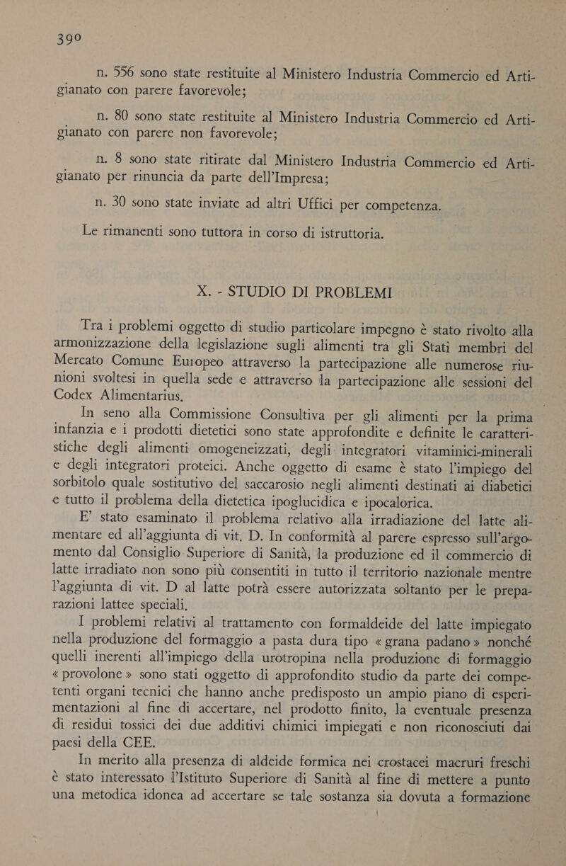 398 n. 556 sono state restituite al Ministero Industria Commercio ed Arti- gianato con parere favorevole; n. 80 sono state restituite al Ministero Industria Commercio ed Arti- gianato con parere non favorevole; n. 8 sono state ritirate dal Ministero Industria Commercio ed Arti- gianato per rinuncia da parte dell'Impresa; n. 30 sono state inviate ad altri Uffici per competenza. Le rimanenti sono tuttora in corso di istruttoria. X. - STUDIO DI PROBLEMI Tra i problemi oggetto di studio particolare impegno è stato rivolto alla armonizzazione della legislazione sugli alimenti tra gli Stati membri del Mercato Comune Europeo attraverso la partecipazione alle numerose riu- nioni svoltesi in quella sede e attraverso la partecipazione alle sessioni del Codex Alimentarius, In seno alla Commissione Consultiva per gli alimenti per la prima infanzia e i prodotti dietetici sono state approfondite e definite le caratteri stiche degli alimenti omogeneizzati, degli. integratori vitaminici-minerali e degli integratori proteici. Anche oggetto di esame è stato l’impiego del sorbitolo quale sostitutivo del saccarosio negli alimenti destinati ai diabetici e tutto il problema della dietetica ipoglucidica e ipocalorica. E’ stato esaminato il problema relativo alla irradiazione del latte ali- mentare ed all'aggiunta di vit. D. In conformità al parere espresso sull’atgo- | mento dal Consiglio Superiore di Sanità, la produzione ed il commercio di latte irradiato non sono più consentiti in tutto il territorio nazionale mentre l'aggiunta di vit. D al latte potrà essere autorizzata soltanto per le prepa- razioni lattee speciali, É I problemi relativi al trattamento con formaldeide del latte impiegato nella produzione del formaggio a pasta dura tipo « grana padano » nonché quelli inerenti all'impiego della urotropina nella produzione di formaggio «provolone &gt; sono stati oggetto di approfondito studio da parte dei compe- tenti organi tecnici che hanno anche predisposto un ampio piano di esperi- mentazioni al fine di accertare, nel prodotto finito, la eventuale presenza di residui tossici dei due additivi chimici impiegati e non riconosciuti dai paesi della CEE. In merito alla presenza di aldeide formica nei crostacei macruri freschi È stato interessato l’Istituto Superiore di Sanità al fine di mettere a punta una metodica idonea ad accertare se tale sostanza sia dovuta a formazione