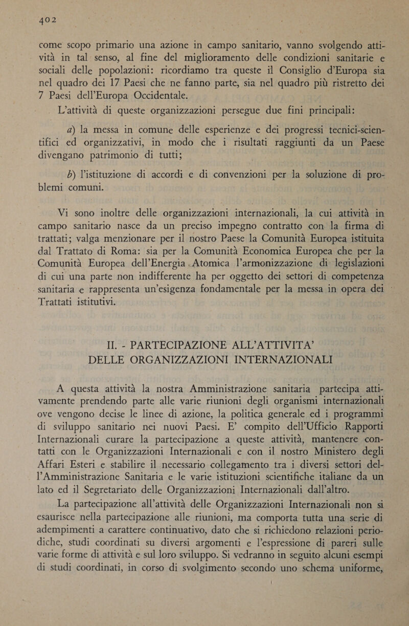 come scopo primario una azione in campo sanitario, vanno svolgendo atti- vità in tal senso, al fine del miglioramento delle condizioni sanitarie e sociali delle popolazioni: ricordiamo tra queste il Consiglio d’Europa sia nel quadro dei 17 Paesi che ne fanno parte, sia nel quadro più ristretto dei 7 Paesi dell'Europa Occidentale. L'attività di queste organizzazioni persegue due fini principali: a) la messa in comune delle esperienze e dei progressi tecnici-scien- tifici ed organizzativi, in modo che i risultati raggiunti da un Paese divengano patrimonio di tutti; b) l'istituzione di accordi e di convenzioni per la soluzione di pro- blemi comuni. Vi sono inoltre delle organizzazioni internazionali, la cui attività in campo sanitario nasce da un preciso impegno contratto con la firma di trattati; valga menzionare per il nostro Paese la Comunità Europea istituita dal Trattato di Roma: sia per la Comunità Economica Europea che per la Comunità Europea dell'Energia. Atomica l'armonizzazione di legislazioni di cui una parte non indifferente ha per oggetto dei settori di competenza | sanitaria e rappresenta un’esigenza fondamentale per la messa in opera dei Trattati istitutivi. II. - PARTECIPAZIONE ALL’ATTIVITA’ DELLE ORGANIZZAZIONI INTERNAZIONALI A questa attività la nostra Amministrazione sanitaria partecipa atti- vamente prendendo parte alle varie riunioni degli organismi internazionali ove vengono decise le linee di azione, la politica generale ed i programmi di sviluppo sanitario nei nuovi Paesi. E’ compito dell'Ufficio Rapporti Internazionali curare la partecipazione a queste attività, mantenere con- tatti con le Organizzazioni Internazionali e con il nostro Ministero degli Affari Esteri e stabilire il necessario collegamento tra i diversi settori del- l’Amministrazione Sanitaria e le varie istituzioni scientifiche italiane da un lato ed il Segretariato delle Organizzazioni Internazionali dall’altro. La partecipazione all’attività delle Organizzazioni Internazionali non si esaurisce nella partecipazione alle riunioni, ma comporta tutta una serie di adempimenti a carattere continuativo, dato che si richiedono relazioni perio- diche, studi coordinati su diversi argomenti e l’espressione di pareri sulle varie forme di attività e sul loro sviluppo. Si vedranno in seguito alcuni esempi di studi coordinati, in corso di svolgimento secondo uno schema uniforme,