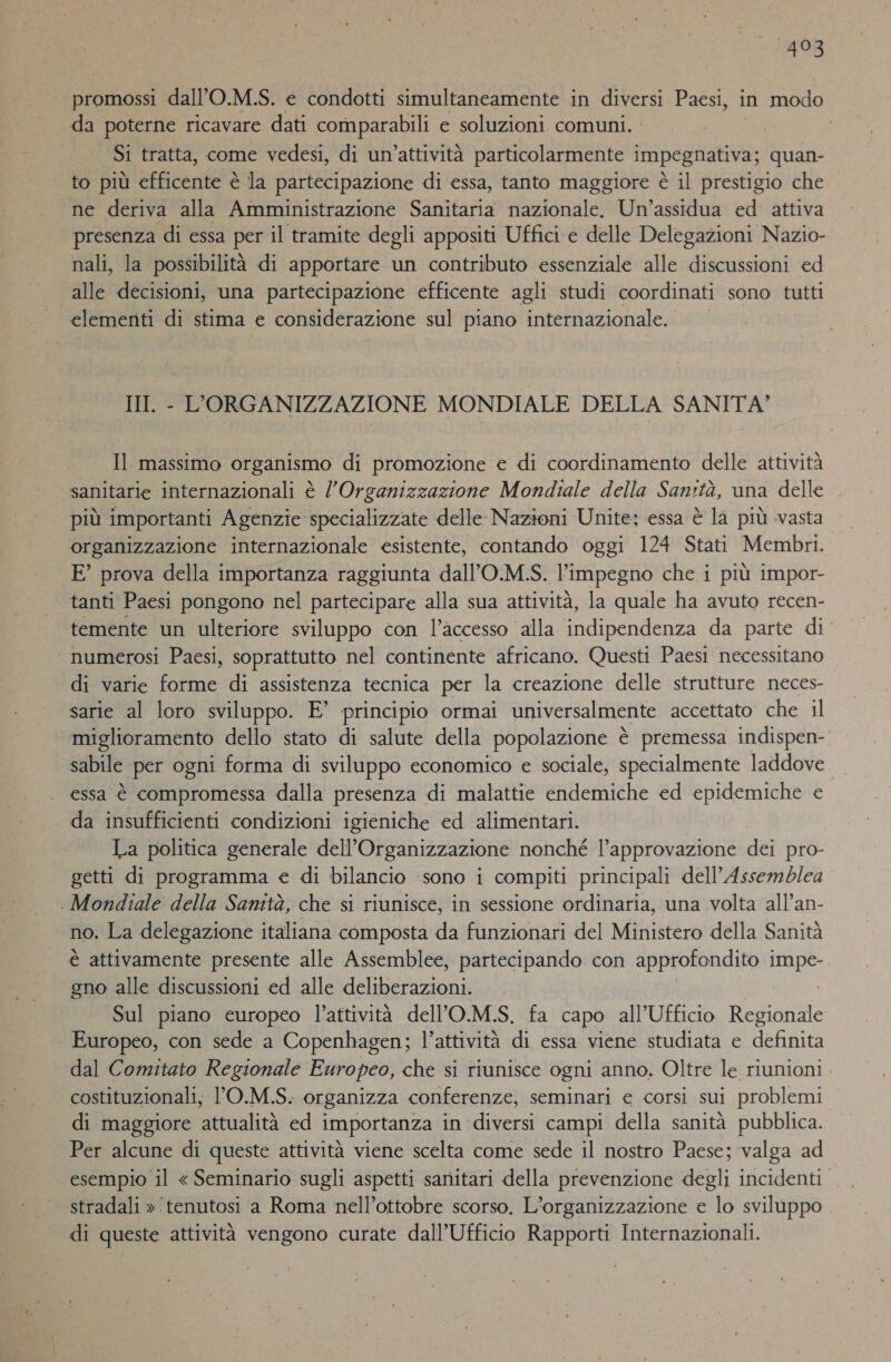 493 promossi dall’O.M.S. e condotti simultaneamente in Saia Paesi, in modo da poterne ricavare dati comparabili e soluzioni comuni. | Si tratta, come vedesi, di un’attività particolarmente impegnativa; quan- to più efficente è la partecipazione di essa, tanto maggiore è il prestigio che ne deriva alla Amministrazione Sanitaria nazionale. Un’assidua ed attiva presenza di essa per il tramite degli appositi Uffici e delle Delegazioni Nazio- nali, la possibilità di apportare un contributo essenziale alle discussioni ed alle decisioni, una partecipazione efficente agli studi coordinati sono tutti elementi di stima e considerazione sul piano internazionale. III. - L'ORGANIZZAZIONE MONDIALE DELLA SANITA’ Il massimo organismo di promozione e di coordinamento delle attività sanitarie internazionali è l'Organizzazione Mondiale della Sanità, una delle più importanti Agenzie specializzate delle Nazioni Unite; essa è la più vasta organizzazione internazionale esistente, contando oggi 124 Stati Membri. E° prova della importanza raggiunta dall’O.M.S. l'impegno che i più impor- tanti Paesi pongono nel partecipare alla sua attività, la quale ha avuto recen- temente un ulteriore sviluppo con l’accesso alla eden da parte di’ numerosi Paesi, soprattutto nel continente africano. Questi Paesi necessitano di varie forme di assistenza tecnica per la creazione delle strutture neces- sarie al loro sviluppo. E’ principio ormai universalmente accettato che il miglioramento dello stato di salute della popolazione è premessa indispen-. sabile per ogni forma di sviluppo economico e sociale, specialmente laddove — essa è compromessa dalla presenza di malattie endemiche ed epidemiche e da insufficienti condizioni igieniche ed alimentari. La politica generale dell’Organizzazione nonché l’approvazione dei pro- getti di programma e di bilancio ‘sono i compiti principali dell'Assemblea . Mondiale della Sanità, che si riunisce, in sessione ordinaria, una volta all’an- no. La delegazione italiana composta da funzionari del Ministero della Sanità è attivamente presente alle Assemblee, partecipando con approfondito Sa gno alle discussioni ed alle deliberazioni. Sul piano europeo l’attività dell'O.M.S. fa capo all'Ufficio Restore Europeo, con sede a Copenhagen; l’attività di essa viene studiata e definità dal Comitato Regionale Europeo, che si riunisce ogni anno. Oltre le riunioni . costituzionali, ’O.M.S. organizza conferenze, seminari e corsi sui problemi di maggiore attualità ed importanza in diversi campi della sanità pubblica. Per alcune di queste attività viene scelta come sede il nostro Paese; valga ad | stradali » tenutosi a Roma nell’ottobre scorso. L'organizzazione e lo sviluppo di queste attività vengono curate dall'Ufficio Rapporti Internazionali.