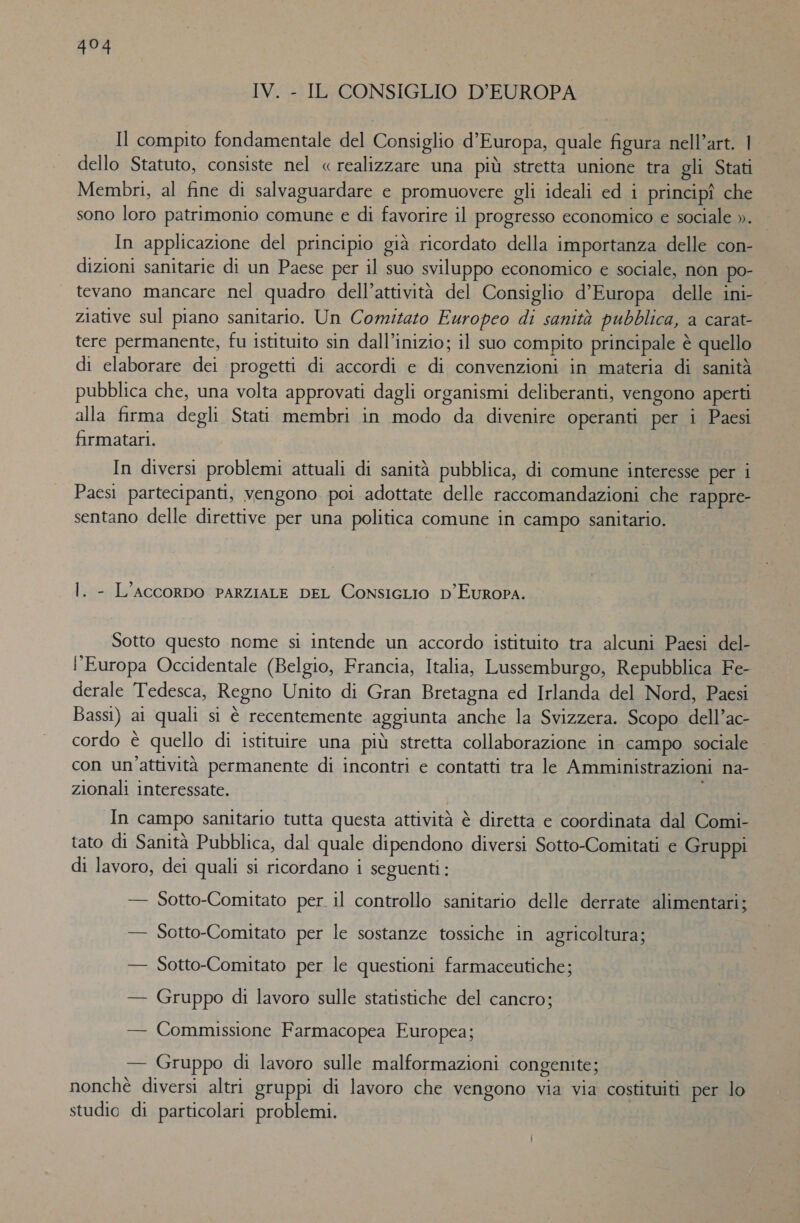 IV. - IL CONSIGLIO D'EUROPA Il compito fondamentale del Consiglio d’Europa, quale figura nell’art. | dello Statuto, consiste nel « realizzare una più stretta unione tra gli Stati Membri, al fine di salvaguardare e promuovere gli ideali ed i principî che sono loro patrimonio comune e di favorire il progresso economico e sociale ». In applicazione del principio già ricordato della importanza delle con- dizioni sanitarie di un Paese per il suo sviluppo economico e sociale, non po- tevano mancare nel quadro dell’attività del Consiglio d’Europa delle ini- ziative sul piano sanitario. Un Comitato Europeo di sanità pubblica, a carat- tere permanente, fu istituito sin dall’inizio; il suo compito principale è quello di elaborare dei progetti di accordi e di convenzioni in materia di sanità pubblica che, una volta approvati dagli organismi deliberanti, vengono aperti alla firma degli Stati membri in modo da divenire operanti per i Paesi firmatari. In diversi problemi attuali di sanità pubblica, di comune interesse per i Paesi partecipanti, vengono poi adottate delle raccomandazioni che rappre- sentano delle direttive per una politica comune in campo sanitario. | Tai i . - L'AccoRDO PARZIALE DEL ConsigcLio D'EUROPA. Sotto questo nome si intende un accordo istituito tra alcuni Paesi del- l'Europa Occidentale (Belgio, Francia, Italia, Lussemburgo, Repubblica Fe- derale Tedesca, Regno Unito di Gran Bretagna ed Irlanda del Nord, Paesi Bassi) ai quali si è recentemente aggiunta anche la Svizzera. Scopo dell’ac- cordo è quello di istituire una più stretta collaborazione in campo sociale con un'attività permanente di incontri e contatti tra le Amministrazioni na- zionali interessate. In campo sanitario tutta questa attività è diretta e coordinata dal Comi- tato di Sanità Pubblica, dal quale dipendono diversi Sotto-Comitati e Gruppi di lavoro, dei quali si ricordano i seguenti: — Sotto-Comitato per. il controllo sanitario delle derrate alimentari; — Sotto-Comitato per le sostanze tossiche in agricoltura; — Sotto-Comitato per le questioni farmaceutiche; — Gruppo di lavoro sulle statistiche del cancro; — Commissione Farmacopea Europea; — Gruppo di lavoro sulle malformazioni congenite; nonchè diversi altri gruppi di lavoro che vengono via via costituiti per lo studio di particolari problemi.