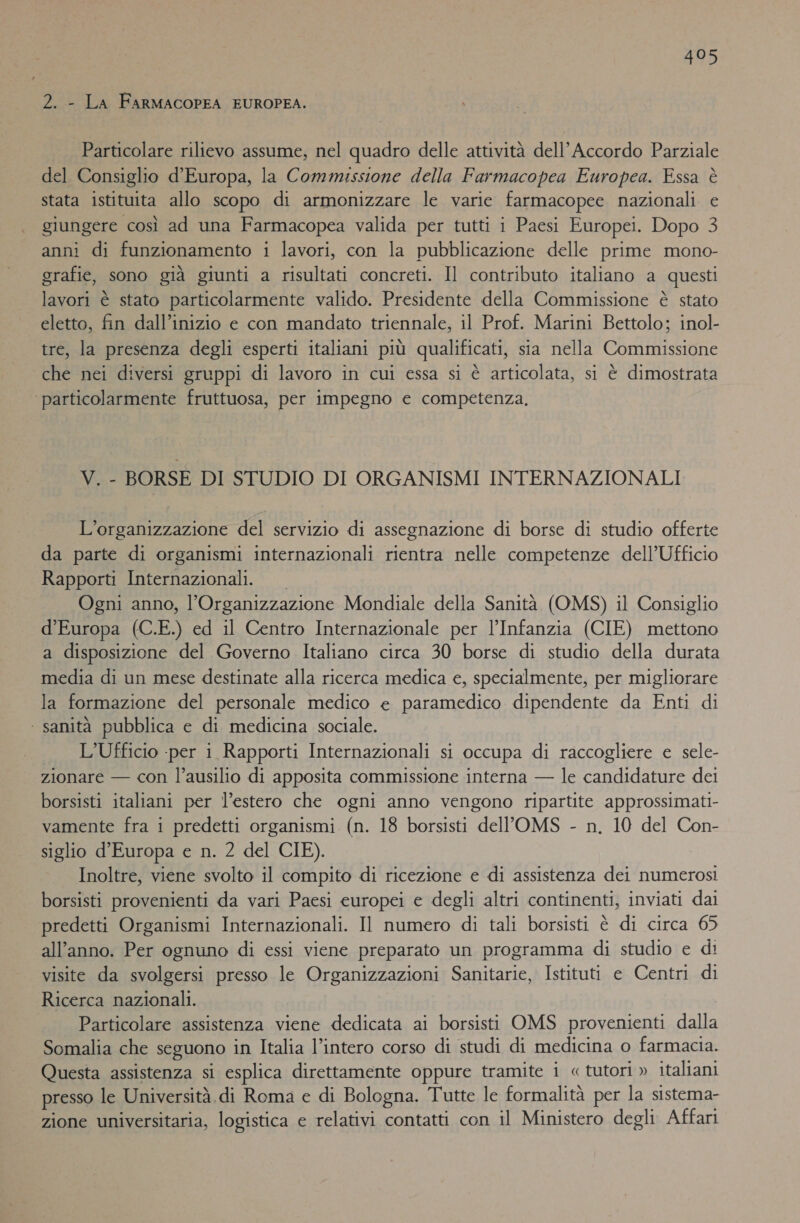 2. - LA FARMACOPEA EUROPEA. | Particolare rilievo assume, nel quadro delle attività dell’ Accordo Parziale del Consiglio d'Europa, la Commissione della Farmacopea Europea. Essa è stata istituita allo scopo di armonizzare le varie farmacopee nazionali e giungere così ad una Farmacopea valida per tutti i Paesi Europei. Dopo 3 anni di funzionamento i lavori, con la pubblicazione delle prime mono- grafie, sono già giunti a risultati concreti. Il contributo italiano a questi lavori è stato particolarmente valido. Presidente della Commissione è stato eletto, fin dall’inizio e con mandato triennale, il Prof. Marini Bettolo; inol- tre, la presenza degli esperti italiani più qualificati, sia nella Commissione che nei diversi gruppi di lavoro in cui essa si è articolata, si è dimostrata ‘particolarmente fruttuosa, per impegno e competenza, V. - BORSE DI STUDIO DI ORGANISMI INTERNAZIONALI L’organizzazione del servizio di assegnazione di borse di studio offerte da parte di organismi internazionali rientra nelle competenze dell’Ufficio Rapporti Internazionali. Ogni anno, l'Organizzazione Mondiale della Sanità (OMS) il Consiglio d’Europa (C.E.) ed il Centro Internazionale per l’Infanzia (CIE) mettono a disposizione del Governo Italiano circa 30 borse di studio della durata media di un mese destinate alla ricerca medica e, specialmente, per migliorare la formazione del personale medico e paramedico dipendente da Enti di | sanità pubblica e di medicina sociale. L’Ufficio -per i Rapporti Internazionali si occupa di raccogliere e sele- zionare — con l’ausilio di apposita commissione interna — le candidature dei borsisti italiani per l’estero che ogni anno vengono ripartite approssimati- vamente fra i predetti organismi (n. 18 borsisti dell'OMS - n. 10 del Con- siglio d'Europa e n. 2 del CIE). Inoltre, viene svolto il compito di ricezione e di assistenza dei numerosi borsisti provenienti da vari Paesi europei e degli altri continenti, inviati dai predetti Organismi Internazionali. Il numero di tali borsisti è di circa 65 all'anno. Per ognuno di essi viene preparato un programma di studio e di visite da svolgersi presso le Organizzazioni Sanitarie, Istituti e Centri di Ricerca nazionali. Particolare assistenza viene dedicata ai borsisti OMS provenienti dalla Somalia che seguono in Italia l’intero corso di studi di medicina o farmacia. Questa assistenza si esplica direttamente oppure tramite i « tutori » italiani presso le Università. di Roma e di Bologna. Tutte le formalità per la sistema- zione universitaria, logistica e relativi contatti con il Ministero degli Affari