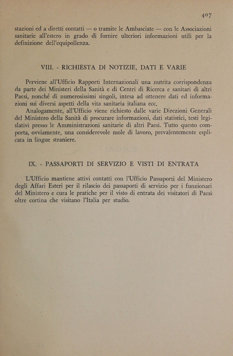 stazioni ed a diretti contatti — o tramite le Ambasciate — con le Associazioni sanitarie all’estero in grado di fornire ulteriori informazioni utili per la definizione dell’equipollenza. VII. - RICHIESTA DI NOTIZIE, DATI E VARIE Perviene all’Ufficio Rapporti Internazionali una nutrita corrispondenza da parte dei Ministeri della Sanità e di Centri di Ricerca e sanitari di altri Paesi, nonché di numerosissimi singoli, intesa ad ottenere dati ed informa- zioni sui diversi aspetti della vita sanitaria italiana ecc. Analogamente, all’Ufficio viene richiesto dalle varie Direzioni Generali ‘ del Ministero della Sanità di procurare informazioni, dati statistici, testi legi- slativi presso le Amministrazioni sanitarie di altri Paesi. Tutto questo com- porta, ovviamente, una considerevole mole di lavoro, prevalentemente espli- cata in lingue straniere. IX. - PASSAPORTI DI SERVIZIO E VISTI DI ENTRATA L'Ufficio mantiene attivi contatti con l'Ufficio Passaporti del Ministero degli Affari Esteri per il rilascio dei passaporti di servizio per i funzionari del Ministero e cura le pratiche per il visto di entrata dei visitatori di Paesi oltre cortina che visitano l’Italia per studio.