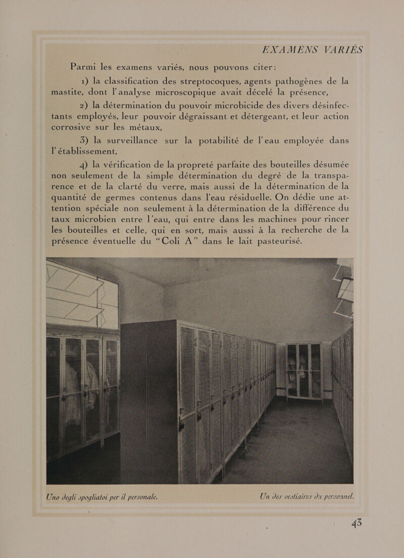 EXAMENS VARIÉS Parmi les examens variés, nous pouvons citer: 1) la classification des streptocoques, agents pathogènes de la mastite, dont l’analyse microscopique avait décelé la présence, 2) la détermination du pouvoir microbicide des divers désinfec- tants employés, leur pouvoir dégraissant et détergeant, et leur action corrosive sur les métaux, 3) la surveillance sur la potabilité de l'eau employée dans l’établissement, 4) la vérification de la propreté parfaite des bouteilles désumée non seulement de la simple détermination du degré de la transpa- rence et de la clarté du verre, mais aussi de la déterminaticn de la quantité de germes contenus dans l’eau résiduelle. On dédie une at- tention spéciale non seulement à la détermination de la différence du taux microbien entre l’eau, qui entre dans les machines pour rincer les bouteilles et celle, qui en sort, mais aussi à la recherche de la présence éventuelle du “Coli A” dans le lait pasteurisé. 