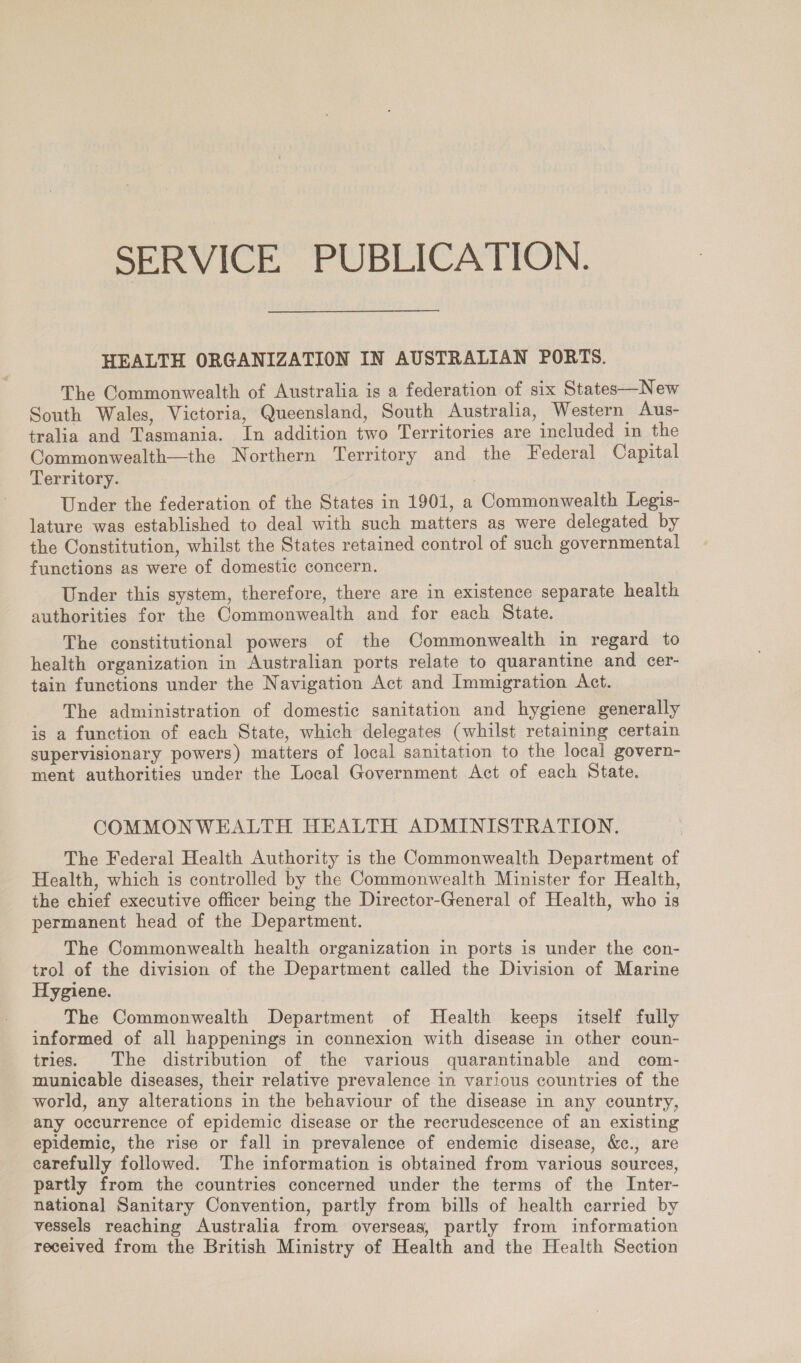 SERVICE PUBLICATION. HEALTH ORGANIZATION IN AUSTRALIAN PORTS. The Commonwealth of Australia is a federation of six States—New South Wales, Victoria, Queensland, South Australia, Western Aus- tralia and Tasmania. In addition two Territories are included in the Commonwealth—the Northern Territory and the Federal Capital Territory. Under the federation of the States in 1901, a Commonwealth Legis- lature was established to deal with such matters as were delegated by the Constitution, whilst the States retained control of such governmental functions as were of domestic concern. Under this system, therefore, there are in existence separate health authorities for the Commonwealth and for each State. The constitutional powers of the Commonwealth in regard to health organization in Australian ports relate to quarantine and cer- tain functions under the Navigation Act and Immigration Act. The administration of domestic sanitation and hygiene generally is a function of each State, which delegates (whilst retaining certain supervisionary powers) matters of local sanitation to the local govern- ment authorities under the Local Government Act of each State. COMMONWEALTH HEALTH ADMINISTRATION. The Federal Health Authority is the Commonwealth Department of Health, which is controlled by the Commonwealth Minister for Health, the chief executive officer being the Director-General of Health, who is permanent head of the Department. The Commonwealth health organization in ports is under the con- trol of the division of the Department called the Division of Marine Hygiene. The Commonwealth Department of Health keeps itself fully informed of all happenings in connexion with disease in other coun- tries. The distribution of the various quarantinable and com- -municable diseases, their relative prevalence in various countries of the world, any alterations in the behaviour of the disease in any country, any occurrence of epidemic disease or the recrudescence of an existing epidemic, the rise or fall in prevalence of endemic disease, &amp;c., are carefully followed. The information is obtained from various sources, partly from the countries concerned under the terms of the Inter- national Sanitary Convention, partly from bills of health carried by vessels reaching Australia from overseas, partly from information received from the British Ministry of Health and the Health Section