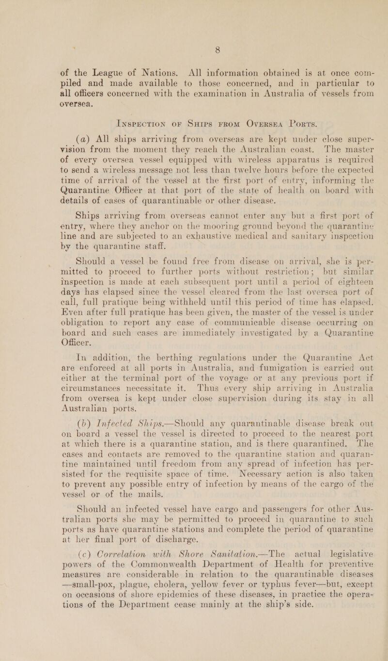 of the League of Nations. All information obtained is at once com- piled and made available to those concerned, and in particular to all officers concerned with the examination in Australia of vessels from oversea. INSPECTION OF SHIPS FROM OverRsEA Ports. (a) All ships arriving from overseas are kept under close super- vision from the moment they reach the Australian coast. The master of every oversea vessel equipped with wireless apparatus is required to send a wireless message not less than twelve hours before the expected time of arrival of the vessel at the first port of entry, informing the Quarantine Officer at that port of the state of health on board with details of cases of quarantinable or other disease. Ships arriving from overseas cannot enter any but a first port of entry, where they anchor on the mooring ground beyond the quarantine line and are subjected to an exhaustive medical and sanitary inspection by the quarantine staff. Should a vessel be found free from disease on arrival, she is per- mitted to proceed to further ports without restriction; but similar Inspection is made at each subsequent port until a period of eighteen days has elapsed since the vessel cleared from the last oversea port of eall, full pratique being withheld until this pericd of time has elapsed. Even after full pratique has been given, the master of the vessel is under obligation to report any case of communicable disease occurring on board and such cases are immediately investigated by a Quarantine Officer. In addition, the berthing regulations under the Quarantine Act are enforced at all ports in Australia, and fumigation is carried out either at the terminal port of the voyage or at any previous port if circumstances necessitate it. Thus every ship arriving in Austraha from oversea is kept under close supervision during its stay in all Austrahan ports. (b) Infected Ships—Should any quarantinable disease break out on board a vessel the vessel is directed to proceed to the nearest port at which there is a quarantine station, and is there quarantined. ‘The eases and contacts are removed to the quarantine station and quaran- tine maintained until freedom from any spread of infection has per- sisted for the requisite space of time. Necessary action is also taken to prevent any possible entry of infection by means of the cargo of the vessel or of the mails. Should an infected vessel have cargo and passengers for other Aus- tralian ports she may be permitted to proceed in quarantine to such ports as have quarantine stations and complete the period of quarantine at her final port of discharge. (c) Correlation with Shore Sanitation—The actual legislative powers of the Commonwealth Department of Health for preventive measures are considerable in relation to the quarantinable diseases —small-pox, plague, cholera, yellow fever or typhus fever—but, except on oceasions of shore epidemics of these diseases, in practice the opera- tions of the Department cease mainly at the ship’s side,