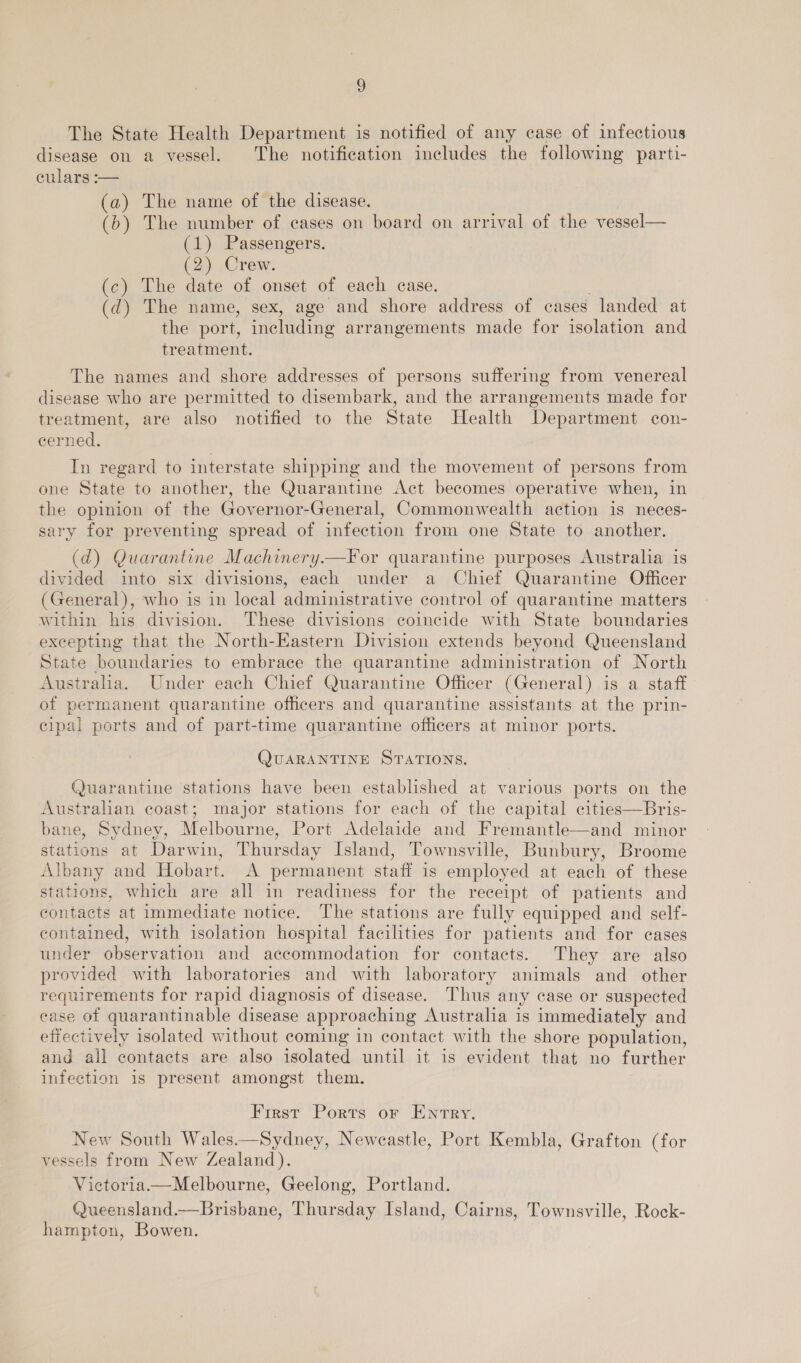 The State Health Department is notified of any case of infectious disease on a vessel. The notification includes the following parti- culars :-— (a) The name of the disease. (b) The number of cases on board on arrival of the vessel— (1) Passengers. (2) Crew. (c) The date of onset of each case. (d) The name, sex, age and shore address of cases landed at the port, including arrangements made for isolation and treatment. The names and shore addresses of persons suffering from venereal disease who are permitted to disembark, and the arrangements made for treatment, are also notified to the State Health Department con- cerned. In regard to interstate shipping and the movement of persons from one State to another, the Quarantine Act becomes operative when, in the opinion of the Governor-General, Commonwealth action is neces- sary for preventing spread of infection from one State to another. (d) Quarantine Machinery.—For quarantine purposes Australia is divided into six divisions, each under a Chief Quarantine Officer (General), who is in local administrative control of quarantine matters within his division. These divisions coincide with State boundaries excepting that the North-Eastern Division extends beyond Queensland State boundaries to embrace the quarantine administration of North Australia. Under each Chief Quarantine Officer (General) is a staff of permanent quarantine officers and quarantine assistants at the prin- cipal ports and of part-time quarantine officers at minor ports. QUARANTINE STATIONS. Quarantine stations have been established at various ports on the Australian coast; major stations for each of the capital cities—Bris- bane, Sydney, Melbourne, Port Adelaide and Fremantle—and minor stations at Darwin, Thursday Island, Townsville, Bunbury, Broome Albany and Hobart. A permanent staff is employed at each of these stations, which are all in readiness for the receipt of patients and contacts at immediate notice. The stations are fully equipped and self- contained, with isolation hospital facilities for patients and for cases under observation and accommodation for contacts. They are also provided with laboratories and with laboratory animals and other requirements for rapid diagnosis of disease. Thus any case or suspected case of quarantinable disease approaching Australia is immediately and effectively isolated without coming in contact with the shore population, and all contacts are also isolated until it is evident that no further infection is present amongst them. First Ports or Entry. New South Wales.—Sydney, Neweastle, Port Kembla, Grafton (for vessels from New Zealand). Victoria.—Melbourne, Geelong, Portland. Queensland.—Brisbane, Thursday Island, Cairns, Townsville, Rock- hampton, Bowen.