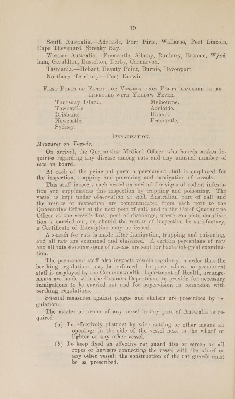 South Australia—Adelaide, Port Pirie, Wallaroo, Port Lincoln, Cape Thevenard, Streaky Bay. Western Australia Fremantle, Albany, Bunbury, Broome, Wynd- ham, Geraldton, Busselton, Derby, Carnarvon. Tasmania.— Hobart, Beauty Point, Burnie, Devonport. Northern Territory.—Port Darwin. First Ports or Entry ror VESSELS FROM PoRTS DECLARED TO BE INFECTED wWiTH YELLOW FEVER. Thursday Island. Melbourne. Townsville. Adelaide. Brisbane. Hobart. Neweastle. Fremantle. Sydney. DERATIZATION. Measures on Vessels. On arrival, the Quarantine Medical Officer who boards makes in- quiries regarding any disease among rats and any unusual number of rats on board. At each of the principal ports a permanent staff is employed for the inspection, trapping and poisoning and fumigation of ‘vessels. This staff inspects each vessel on arrival for signs of rodent infesta- tion and supplements this inspection by trapping and poisoning. The vessel is kept under observation at each Australian port of call and the results of inspection are communicated from each port to the Quarantine Officer at the next port of call, and to the Chief Quarantine Officer at the vessel’s final port of discharge, where complete deratiza- tion is carried out, or, should the results of inspection be satisfactory, a Certificate of Kxemption may be issued. A search for rats is made after fumigation, trapping and poisoning, and all rats are examined and classified. A certain percentage of rats and all rats showing signs of disease are sent for bacteriological examina- tion. The permanent staff also inspects vessels regularly in order that the berthing regulations may be enforced. In ports where no permanent staff is employed by the Commonwealth Department of Health, arrange- ments are made with the Customs Department to provide for necessary fumigations to be carried out and for supervision in connexion with berthing regulations. Special measures against plague and cholera are prescribed by re- gulation. The master or owner of any vessel in any port of Australia is re- quired— (a) To effectively obstruct by wire netting or other means all openings in the side of the vessel next to the wharf or lighter or any other vessel. (b) To keep fixed an effective rat guard disc or screen on all ropes or hawsers connecting the vessel with the wharf or any other vessel; the construction of the rat guards must be as prescribed.
