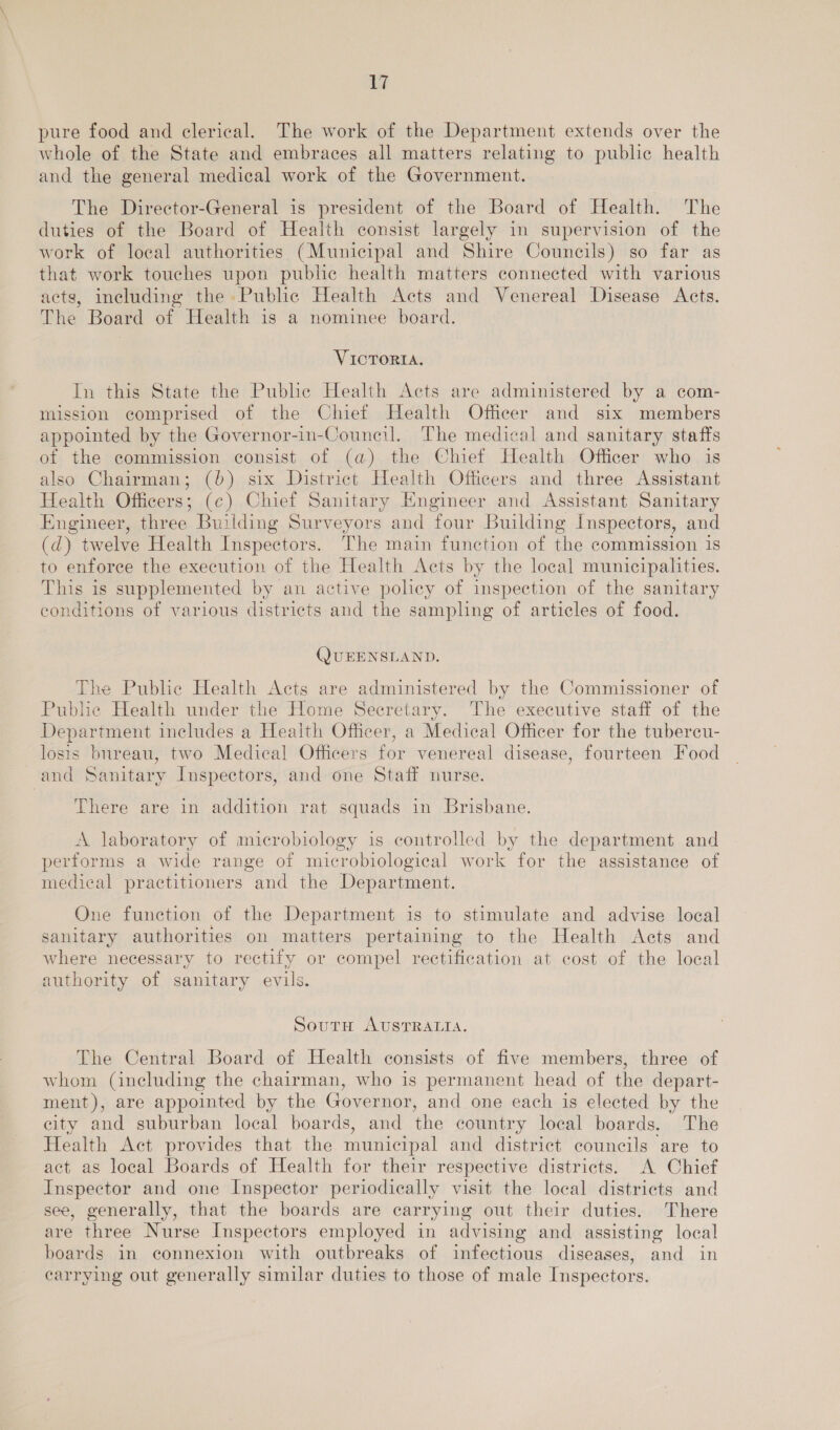 pure food and clerical. The work of the Department extends over the whole of the State and embraces all matters relating to public health and the general medical work of the Government. The Director-General is president of the Board of Health. The duties of the Board of Health consist largely in supervision of the work of local authorities (Municipal and Shire Councils) so far as that work touches upon public health matters connected with various acts, including the Public Health Acts and Venereal Disease Acts. The Board of Health is a nominee board. VICTORIA. In this State the Pubhe Health Acts are administered by a com- mission comprised of the Chief Health Officer and six members appointed by the Governor-in-Council. The medical and sanitary staffs of the commission consist of (a) the Chief Health Officer who is also Chairman; (b) six District Health Officers and three Assistant Health Officers; (c) Chief Sanitary Engineer and Assistant Sanitary Engineer, three Building Surveyors and four Building Inspectors, and (d) twelve Health Inspectors. The main function of the commission is to enforce the execution of the Health Acts by the local municipalities. This is supplemented by an active policy of inspection of the sanitary conditions of various districts and the sampling of articles of food. (JUEENSLAND. The Public Health Acts are administered by the Commissioner of Public Health under the Home Secretary. The executive staff of the Department includes a Health Officer, a Medical Officer for the tubereu- losis bureau, two Medical Officers for venereal disease, fourteen Food and Sanitary Inspectors, and one Staff nurse. There are in addition rat squads in Brisbane. A laboratory of microbiology is controlled by the department and performs a wide range of microbiological work for the assistance of medical practitioners and the Department. One function of the Department is to stimulate and advise local sanitary authorities on matters pertaining to the Health Acts and where necessary to rectify or compel rectification at cost of the local authority of sanitary evils. South AUSTRALIA. The Central Board of Health consists of five members, three of whom (including the chairman, who is permanent head of the depart- ment), are appointed by the Governor, and one each is elected by the city and suburban local boards, and the country local boards. The Health Act provides that the municipal and district councils are to act as local Boards of Health for their respective districts. A Chief Inspector and one Inspector periodically visit the local districts and see, generally, that the boards are carrying out their duties. There are three Nurse Inspectors employed in advising and assisting local boards in connexion with outbreaks of infectious diseases, and in carrying out generally similar duties to those of male Inspectors.