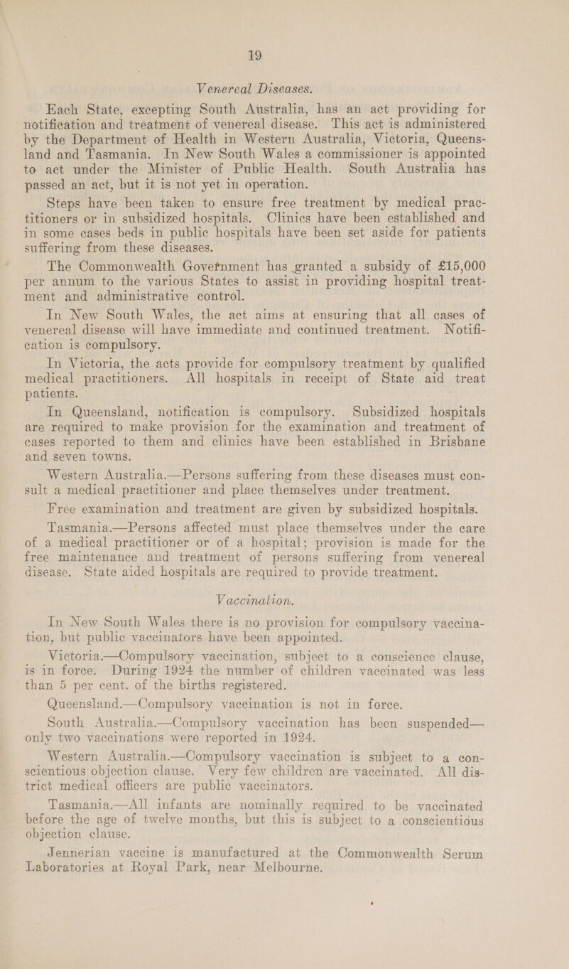 Venereal Diseases. Each State, excepting South Australia, has an act providing for notification and treatment of venereal disease. This act is administered by the Department of Health in Western Australia, Victoria, Queens- land and Tasmania. In New South Wales a commissioner is appointed to act under the Minister of Public Health. South Australia has passed an act, but it is not yet in operation. Steps have been taken to ensure free treatment by medical prac- titioners or in subsidized hospitals. Clinics have been established and in some cases. beds in public hospitals have been set aside for patients suffering from these diseases. The Commonwealth Govetnment has granted a subsidy of £15, 000 per annum to the various States to assist in providing hospital treat- ment and administrative control. In New South Wales, the act aims at ensuring that all cases of venereal disease will have immediate and continued treatment. Notifi- cation is compulsory. In Victoria, the acts provide for compulsory treatment by qualified medical practitioners. All hospitals in receipt of State aid treat patients. In Queensland, notification is compulsory. Subsidized hospitals are required to make provision for the examination and treatment of eases reported to them and clinics have been established in Brisbane and seven towns. Western Australia.—Persons suffering from these diseases must con- sult a medical practitioner and place themselves under treatment. Free examination and treatment are given by subsidized hospitals. Tasmania.—Persons affected must place themselves under the care of a medical practitioner or of a hospital; provision is made for the free maintenance and treatment of persons suffering from venereal disease. State aided hospitals are required to provide treatment. Vaccination. In New South Wales there is no provision for compulsory vaccina- tion, but public vaccinators have been appointed. Victoria——Compulsory vaccination, subject to a conscience clause, is in force. During 1924 the number of children vaccinated was less than 5 per cent. of the births registered. Queensland—Compulsory vaccination is not in force. South Australia——Compulsory vaccination has been suspended— only two vaccinations were reported in 1924. Western Australia——Compulsory vaccination is subject to a con- scientious objection clause. Wery few children are vaccinated. All dis- trict medical officers are public vaccinators. Tasmania.—All infants are nominally required to be vaccinated before the age of twelve months, but this is subject to a conscientious objection clause. Jennerian vaccine is manufactured at the Commonwealth Serum Laboratories at Royal Park, near Melbourne.