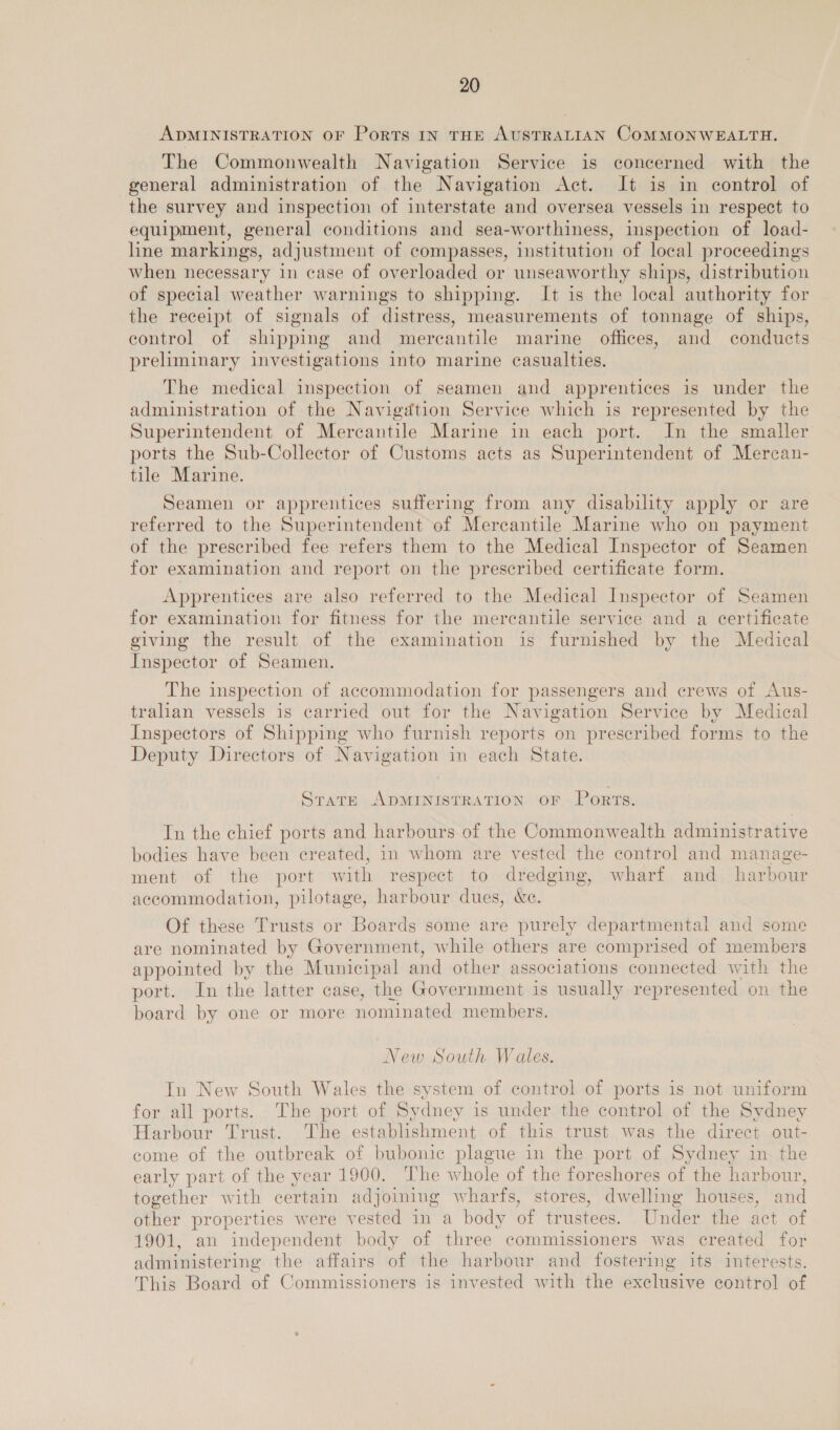 ADMINISTRATION OF Ports IN THE AUSTRALIAN COMMONWEALTH. The Commonwealth Navigation Service is concerned with the general administration of the Navigation Act. It is in control of the survey and inspection of interstate and oversea vessels in respect to equipment, general conditions and sea-worthiness, inspection of load- line markings, adjustment of compasses, institution of local proceedings when necessary in case of overloaded or unseaworthy ships, distribution of special weather warnings to shipping. It is the local authority for the receipt of signals of distress, measurements of tonnage of ships, control of shipping and mercantile marine offices, and conducts preliminary investigations into marine casualties. The medical inspection of seamen and apprentices is under the administration of the Navigation Service which is represented by the Superintendent of Mercantile Marine in each port. In the smaller ports the Sub-Collector of Customs acts as Superintendent of Mercan- tile Marine. Seamen or apprentices suffering from any disability apply or are referred to the Superintendent of Mercantile Marine who on payment of the prescribed fee refers them to the Medical Inspector of Seamen for examination and report on the prescribed certificate form Apprentices are also referred to the Medical Inspector of Seamen for examination for fitness for the mercantile service and a certificate giving the result of the examination is furnished by the Medical Inspector of Seamen. The inspection of accommodation for passengers and crews of Aus- tralian vessels is carried out for the Navigation Service by Medical Inspectors of Shipping who furnish reports on prescribed forms to the Deputy Directors of Navigation in each State. Strate ADMINISTRATION OF Ports. In the chief ports and harbours of the Commonwealth administrative bodies have been created, in whom are vested the control and manage- ment of the port with respect to dredging, wharf and_ harbour accommodation, pilotage, harbour dues, &amp;e. Of these Trusts or Boards some are purely departmental and some are nominated by Government, while others are comprised of members appointed by the Municipal and other associations connected with the port. In the latter case, the Government is usually represented on the board by one or more nominated members. New South Wales. In New South Wales the system of control of ports is not uniform for all ports. The port of Sydney is under the control of the Sydney Harbour Trust. The establishment of this trust was the direct out- come of the outbreak of bubonic plague in the port of Sydney in the early part of the year 1900. The whole of the foreshores of the harbour, together with certain adjoining wharts, stores, dwelling houses, and other properties were vested in a body of trustees. Under the act of 1901, an independent body of three commissioners was created for administering the affairs of the harbour and fostering its interests. This Board of Commissioners is invested with the exclusive control of