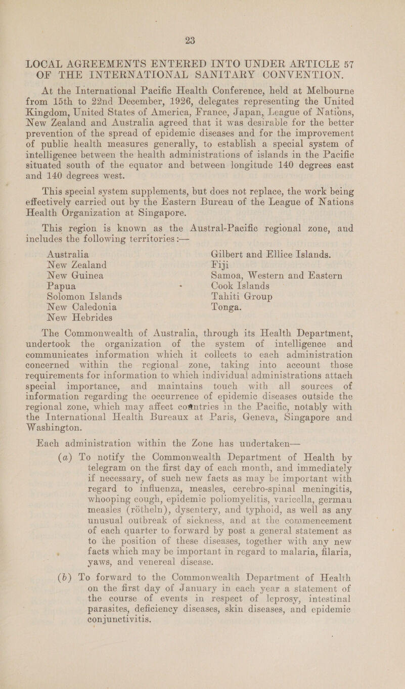 LOCAL AGREEMENTS ENTERED INTO UNDER ARTICLE 57 OF THE INTERNATIONAL SANITARY CONVENTION. At the International Pacific Health Conference, held at Melbourne from 15th to 22nd December, 1926, delegates representing the United Kingdom, United States of America, France, Japan, League of Nations, New Zealand and Australia agreed that it was desirable for the better prevention of the spread of epidemic diseases and for the improvement of public health measures generally, to establish a special system of intelligence between the health administrations of islands in the Pacific situated south of the equator and between longitude 140 degrees east and 140 degrees west. This special system supplements, but does not replace, the work being effectively carried out by the Eastern Bureau of the League of Nations Health Organization at Singapore. This region is known as the Austral-Pacific regional zone, and includes the following territories :— Australia Gilbert and Ellice Islands. New Zealand Fiji New Guinea Samoa, Western and Eastern Papua : Cook Islands Solomon Islands Tahiti Group New Caledonia Tonga. New Hebrides The Commonwealth of Australia, through its Health Department, undertook the organization of the system of intelligence and communicates information which it collects to each administration concerned within the regional zone, taking into account those requirements for information to which individual administrations attach special importance, and maintains touch with all sources of information regarding the occurrence of epidemic diseases outside the regional zone, which may affect co@ntries in the Pacific, notably with the International Health Bureaux at Paris, Geneva, Singapore and Washington. Each administration within the Zone has undertaken— (a) To notify the Commonwealth Department of Health by telegram on the first day of each month, and immediately if necessary, of such new facts as may be important with regard to influenza, measles, cerebro-spinal meningitis, whooping cough, epidemic poliomyelitis, varicella, german measles (rotheln), dysentery, and typhoid, as well as any unusual outbreak of sickness, and at the commencement of each quarter to forward by post a general statement as to the position of these diseases, together with any new : facts which may be important in regard to malaria, filaria, yaws, and venereal disease. (6) To forward to the Commonwealth Department of Health on the first day of January in each year a statement of the course of events in respect of leprosy, intestinal parasites, deficiency diseases, skin diseases, and epidemic conjunctivitis.