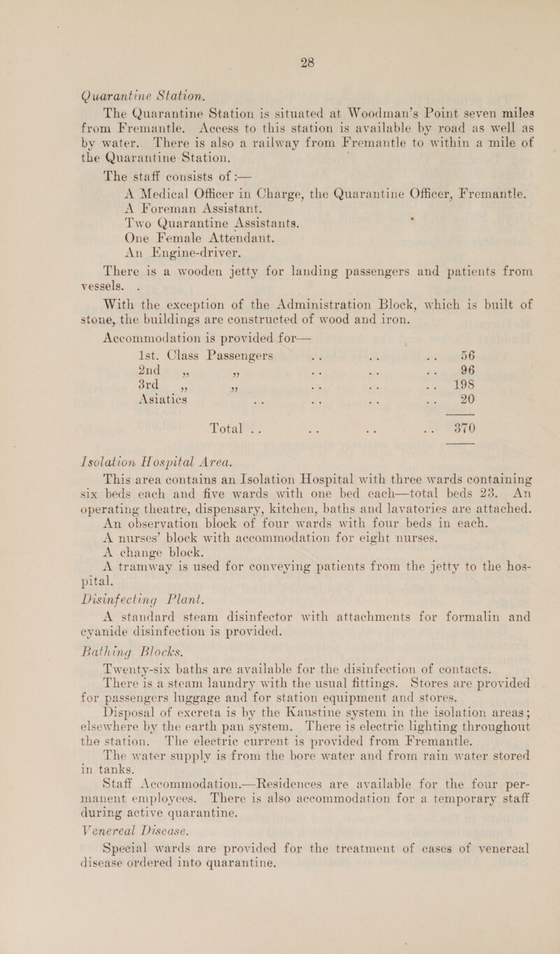 Quarantine Station. The Quarantine Station is situated at Woodman’s Point seven miles from Fremantle. Access to this station is available by road as well as by water. There is also a railway from Fremantle to within a mile of the Quarantine Station. The staff consists of :— A Medical Officer in Charge, the Quarantine Officer, Fremantle. A Foreman Assistant. Two Quarantine Assistants. One Female Attendant. An Engine-driver. There is a wooden jetty for landing passengers and patients from vessels. With the exception of the Administration Block, which is built of stone, the buildings are constructed of wood and iron. Accommodation is provided for— 1st. Class Passengers rahe ES “ae PC 5 mS * Fo: tee 1k ee le ed Se rem re Asiatics i sei Ay ane Totaiee: ae ny ED Isolation Hospital Area. This area contains an Isolation Hospital with three wards containing six beds each and five wards with one bed each—total beds 28. An operating theatre, dispensary, kitchen, baths and lavatories are attached. An observation block of four wards with four beds in each. A nurses’ block with accommodation for eight nurses. A change block. A tramway is used for conveying patients from the jetty to the hos- pital. Disinfecting Plant. A standard steam disinfector with attachments for formalin and eyanide disinfection is provided. Bathing Blocks. Twenty-six baths are available for the disinfection of contacts. There is a steam laundry with the usual fittings. Stores are provided for passengers luggage and for station equipment and stores. Disposal of exereta is by the Kaustine system in the isolation areas; elsewhere by the earth pan system. There is electric lighting throughout the station. The electrie current is provided from Fremantle. The water supply is from the bore water and from rain water stored in tanks. Staff Accommodation.—Residences are available for the four per- manent employees. There is also accommodation for a temporary staff during active quarantine. : Venereal Disease. Special wards are provided for the treatment of cases of venereal disease ordered into quarantine.