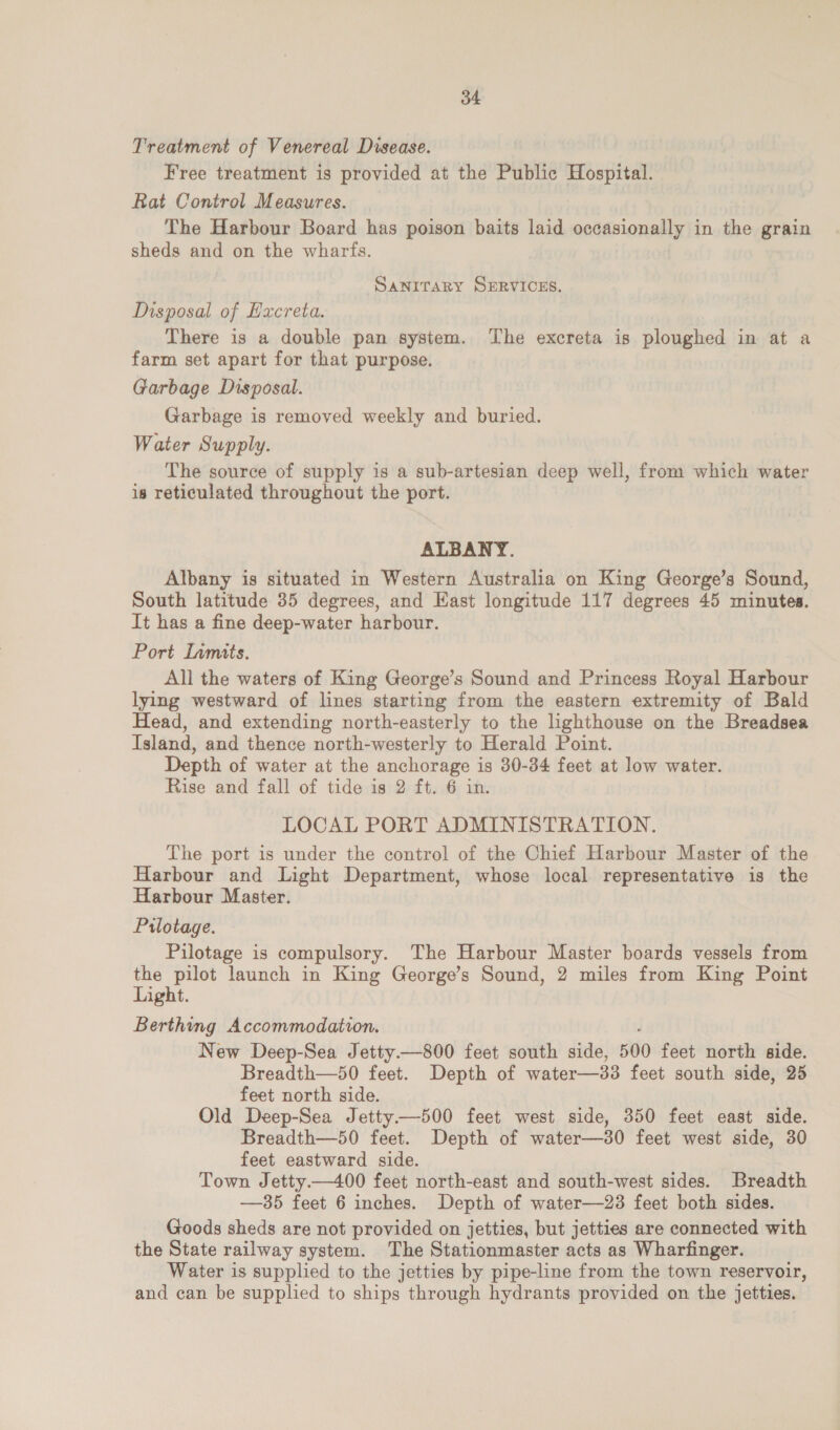 Treatment of Venereal Disease. Free treatment is provided at the Public Hospital. Rat Control Measures. The Harbour Board has poison baits laid occasionally in the grain sheds and on the wharfs. SANITARY SERVICES. MNsposal of Hacreta. There is a double pan system. ‘The excreta is ploughed in at a farm set apart for that purpose. Garbage Disposal. Garbage is removed weekly and buried. Water Supply. The source of supply is a sub-artesian deep well, from which water is reticulated throughout the port. ALBANY. Albany is situated in Western Australia on King George’s Sound, South latitude 35 degrees, and East longitude 117 degrees 45 minutes. It has a fine deep-water harbour. Port Inmits. All the waters of King George’s Sound and Princess Royal Harbour lying westward of lines starting from the eastern extremity of Bald Head, and extending north-easterly to the lighthouse on the Breadsea Island, and thence north-westerly to Herald Point. Depth of water at the anchorage is 30-34 feet at low water. Rise and fall of tide is 2 ft. 6 in. LOCAL PORT ADMINISTRATION. The port is under the control of the Chief Harbour Master of the Harbour and Light Department, whose local representative is the Harbour Master. Prlotage. Pilotage is compulsory. The Harbour Master boards vessels from the pilot launch in King George’s Sound, 2 miles from King Point Light. Berthing Accommodation. New Deep-Sea Jetty.—800 feet south side, 500 feet north side. Breadth—50 feet. Depth of water—33 feet south side, 25 feet north side. Old Deep-Sea Jetty—500 feet west side, 350 feet east side. Breadth—50 feet. Depth of water—30 feet west side, 30 feet eastward side. Town Jetty.—400 feet north-east and south-west sides. Breadth —35 feet 6 inches. Depth of water—23 feet both sides. Goods sheds are not provided on jetties, but jetties are connected with the State railway system. The Stationmaster acts as Wharfinger. Water is supplied to the jetties by pipe-line from the town reservoir, and can be supplied to ships through hydrants provided on the jetties.