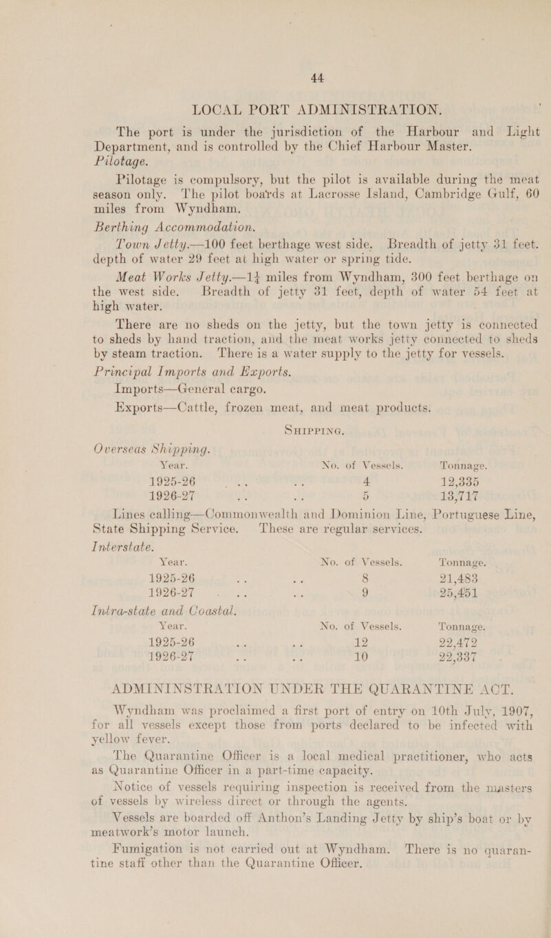 LOCAL PORT ADMINISTRATION. The port is under the jurisdiction of the Harbour and Light Department, and is controlled by the Chief Harbour Master. Pilotage. Pilotage is compulsory, but the pilot is available during the meat season only. The pilot boards at Lacrosse Island, Cambridge Gulf, 60 miles from Wyndham. Berthing Accommodation. Town Jetty.—100 feet berthage west side. Breadth of jetty 31 feet. depth of water 29 feet at high water or spring tide. Meat Works Jetty.—1} miles from Wyndham, 300 feet berthage on the west side. Breadth of jetty 31 feet, depth of water 54 feet at high water. There are no sheds on the jetty, but the town jetty is connected to sheds by hand traction, and the meat works jetty connected to sheds by steam traction. ‘There is a water supply to the jetty for vessels. Principal Imports and Exports. Imports—General cargo.  Exports—Cattle, frozen meat, and meat products. SHIPPING. Overseas Shipping. Year. No. of Vessels. Tonnage. 1925-26 eee oF + 12,335 1926-27 o8 fl D 13,717 Lines calling—Commonwealth and Dominion Line, Portuguese Line, State Shipping Service. These are regular services. Interstate. Year. No. of Vessels. Tonnage. 1925-26 ee aa 8 21,483 PORE oS 2 9 25,451 Intra-state and Coastal. Year. No. of Vessels. Tonnage. 1925-26 tie i 12 22,472 1926-27 ky at 10 22.337 ADMININSTRATION UNDER THE QUARANTINE ACT. Wyndham was proclaimed a first port of entry on 10th July, 1907, for all vessels except those from ports declared to be infected with yellow fever. The Quarantine Officer is a local medical practitioner, who acts as Quarantine Officer in a part-time capacity. Notice of vessels requiring inspection is received from the masters of vessels by wireless direct or through the agents. Vessels are boarded off Anthon’s Landing Jetty by ship’s boat or by meatwork’s motor launch. Fumigation is not carried out at Wyndham. There is no quaran- tine staff other than the Quarantine Officer.