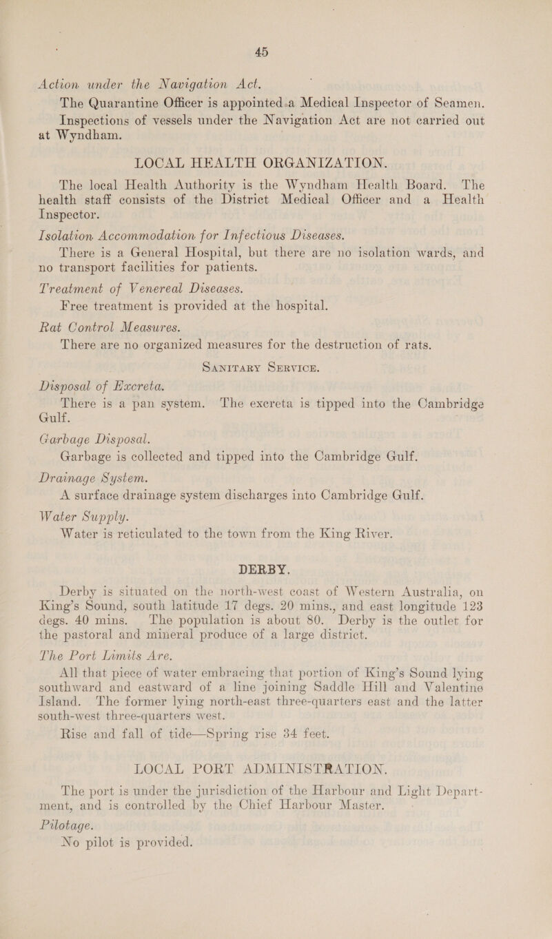 Action under the Navigation Act. The Quarantine Officer is appointed.a Medical Inspector of Seamen. Inspections of vessels under the Navigation Act are not carried out at Wyndham. | LOCAL HEALTH ORGANIZATION. The local Health Authority is the Wyndham Health Board. The health staff consists of the District Medical Officer and a Health Inspector. Isolation Accommodation for Infectious Diseases. There is a General Hospital, but there are no isolation wards, and no transport facilities for patients. Treatment of Venereal Diseases. Free treatment is provided at the hospital. Rat Control Measures. There are no organized measures for the destruction of rats. | Sanitary SERVICE. Disposal of Hxcreta. There is a pan system. The excreta is tipped into the Cambridge Gulf. , rarbage Disposal. Garbage is collected and tipped into the Cambridge Gulf. Drainage System. A surface drainage system discharges into Cambridge Gulf. Water Supply. Water is reticulated to the town from the King River. DERBY. Derby is situated on the north-west coast of Western Australia, on King’s Sound, south latitude 17 degs. 20 mins., and east longitude 123 degs. 40 mins. The population is about 80. Derby is the outlet for the pastoral and mineral produce of a large district. The Port Limits Are. All that piece of water embracing that portion of King’s Sound lying southward and eastward of a line joining Saddle Hill and Valentine Island. The former lying north-east three-quarters east and the latter south-west three-quarters west. Rise and fall of tide—Spring rise 34 feet. LOCAL PORT ADMINISTRATION. The port is under the jurisdiction of the Harbour and Light Depart- ment, and is controlled by the Chief Harbour Master. Pilotage. No pilot is provided.