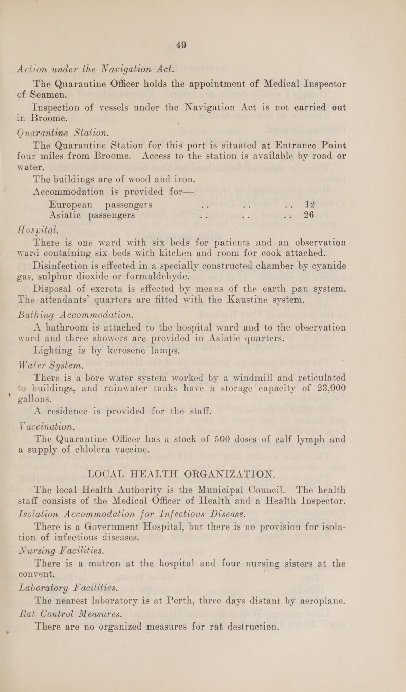 Action under the Navigation Act. The Quarantine Officer holds the appointment of Medical Inspector of Seamen. Inspection of vessels under the Navigation Act is not carried out in Broome. Quarantine Station. The Quarantine Station for this port is situated at Entrance. Point four miles from Broome. Access to the station is available by road or water. The buildings are of wood and iron. Accommodation is provided for— European passengers Bae oe ye i Asiatic passengers e | £ de 26 Hospital. There is one ward with six beds for patients and an observation ward containing six beds with kitchen and room for cook attached. Disinfection is effected in a specially constructed chamber by cyanide gas, sulphur dioxide or formaldehyde. Disposal of excreta is effected by means of the earth pan system. The attendants’ quarters are fitted with the Kaustine system. Bathing Accommodation. A bathroom is attached to the hospital ward and to the observation ward and three showers are provided in Asiatic quarters. Lighting is by kerosene lamps. Water System. _ There is a bore water system worked by a windmill and reticulated to buildings, and rainwater tanks have a storage capacity of 23,000 gallons. A residence is provided for the staff. Vaccination. The Quarantine Officer has a stock of 500 doses of calf lymph and a supply of chlolera vaccine. LOCAL HEALTH ORGANIZATION. The local Health Authority is the Municipal Council. The health staff consists of the Medical Officer of Health and a Health Inspector. Isolation Accommodation for Infectious Disease. There is a Government Hospital, but there is no provision for isola- tion of infectious diseases. Nursing Facilities. There is a matron at the hospital and four nursing sisters at the convent. Laboratory Facilities. | The nearest laboratory is at Perth, three days distant by aeroplane. Rat Control Measures. There are no organized measures for rat destruction.