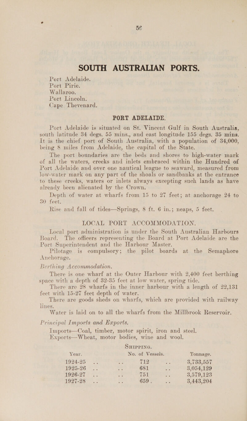 SOUTH AUSTRALIAN PORTS. Port Adelaide. Port Lire: Wallaroo. Port Lincoln. Cape Thevenard. PORT ADELAIDE. Port Adelaide is situated on St. Vincent Gulf in South Australia, south latitude 34 degs. 55 mins., and east longitude 155 degs. 35 mins. It is the chief port of South Australia, with a population of 34,000, being 8 miles from Adelaide, the capital of the State. The port boundaries are the beds and shores to high-water mark of all the waters, creeks and inlets embraced within the Hundred of Port Adelaide and over one nautical league to seaward, measured from low-water mark on any part of the shoals or sandbanks at the entrance to these creeks, waters or inlets always excepting such lands as have already been alienated by the Crown. Depth of water at wharfs from 15 to 27 feet; at anchorage 24 to 30 feet. Rise and fall of tides—Springs, 8 ft. 6 in.; neaps, 5 feet. LOCAL PORT ACCOMMODATION. Local port administration is under the South Australian Harbours Board. The officers representing the Board at Port Adelaide are the Port Superintendent and the Harbour Master. Pilotage is compulsory; the pilot boards at the Semaphore Anchorage. Berthing Accommodation. There is one wharf at the Outer Harbour with 2,400 feet berthing space with a depth of 32-35 feet at low water, spring tide. There are 28 wharfs in the inner harbour with a length of 22,131 feet with 15-27 feet depth of water. There are goods sheds on wharfs, which are provided with railway lines. Water is laid on to all the wharfs from the Millbrook Reservoir. Principal Imports and Hxports.  Imports—Coal, timber, motor spirit, iron and steel. Exports—Wheat, motor bodies, wine and wool. SHIPPING. Year. No. of Vessels. Tonnage. 1924-25... a 712 me 3,733,557 £995-26. 3 681 she 3,054,129 OS) ae =r ite | &amp;: 3,579,123 192(-28 “ 659 . ae 3,443,204