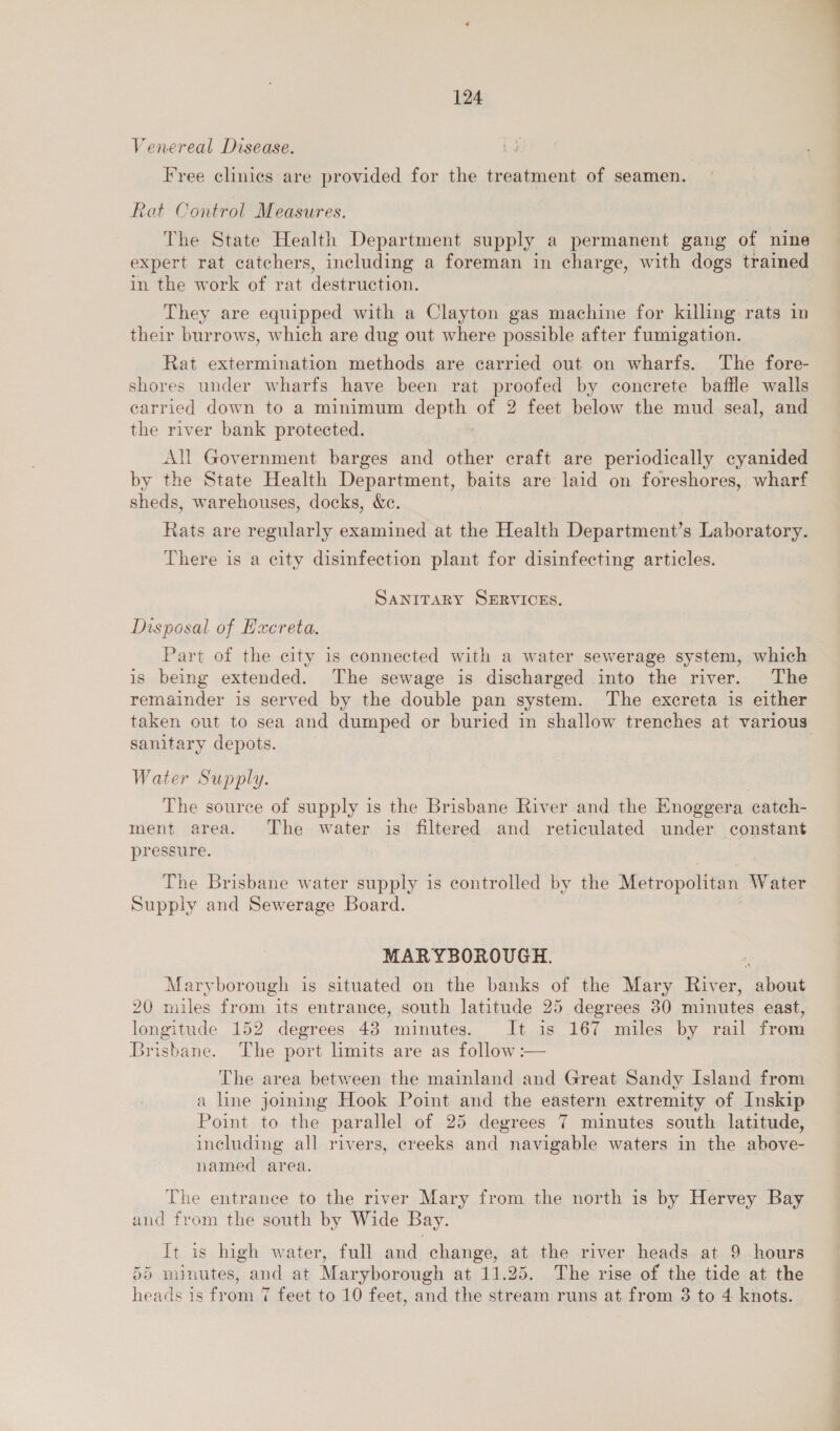 Venereal Disease. Ly Free clinies are provided for the treatment of seamen. Rat Control Measures. The State Health Department supply a permanent gang of nine expert rat catchers, including a foreman in charge, with dogs trained in the work of rat destruction. They are equipped with a Clayton gas machine for killing: rats in their burrows, which are dug out where possible after fumigation. Rat extermination methods are carried out on wharfs. The fore- shores under wharfs have been rat proofed by concrete baffle walls carried down to a minimum depth of 2 feet below the mud seal, and the river bank protected. All Government barges and other craft are periodically cyanided by the State Health Department, baits are laid on foreshores, wharf sheds, warehouses, docks, &amp;c. Rats are regularly examined at the Health Department’s Laboratory. There is a city disinfection plant for disinfecting articles. SANITARY SERVICES. Disposal of Excreta. Part of the city is connected with a water sewerage system, which is being extended. The sewage is discharged into the river. The remainder is served by the double pan system. The excreta is either taken out to sea and dumped or buried in shallow trenches at various sanitary depots. Water Supply. The source of supply is the Brisbane River and the Hnoggera catch- ment area. The water is filtered and reticulated under constant pressure. The Brisbane water supply is controlled by the Metropolitan Water Supply and Sewerage Board. MARYBOROUGH. Maryborough is situated on the banks of the Mary River, about 20 miles from its entrance, south latitude 25 degrees 30 minutes east, longitude 152 degrees 43 minutes. It is 167 miles by rail from Brisbane. The port hmits are as follow :-— The area between the mainland and Great Sandy Island from a line joining Hook Point and the eastern extremity of Inskip Point to the parallel of 25 degrees 7 minutes south latitude, including all rivers, creeks and navigable waters in the above- named area. The entrance to the river Mary from the north is by Hervey Bay and from the south by Wide Bay. It is high water, full and change, at the river heads at 9 hours 55 minutes, and at Maryborough at 11.25. The rise of the tide at the heads is from 7 feet to 10 feet, and the stream runs at from 3 to 4 knots.