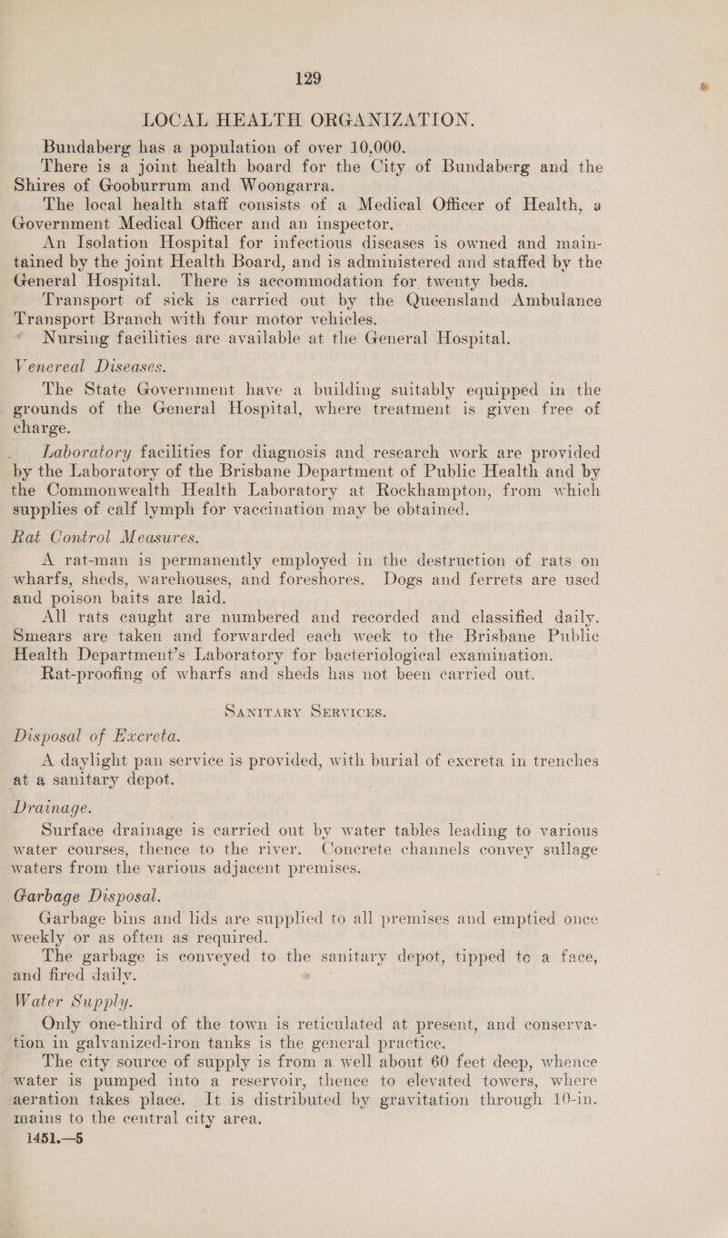 LOCAL HEALTH ORGANIZATION. Bundaberg has a population of over 10,000. There is a joint health board for the City of Bundaberg and the Shires of Gooburrum and Woongarra. The local health staff consists of a Medical Officer of Health, a Government Medical Officer and an inspector. An Isolation Hospital for infectious diseases is owned and main- tained by the joint Health Board, and is administered and staffed by the General Hospital. There is accommodation for twenty beds. Transport of sick is carried out by the Queensland Ambulance Transport Branch with four motor vehicles. Nursing facilities are available at the General Hospital. Venereal Diseases. The State Government have a building suitably equipped in the grounds of the General Hospital, where treatment is given free of charge. . Laboratory facilities for diagnosis and research work are provided by the Laboratory of the Brisbane Department of Public Health and by the Commonwealth Health Laboratory at Rockhampton, from which supplies of calf lymph for vaccination may be obtained. Rat Control Measures. A rat-man is permanently employed in the destruction of rats on wharfs, sheds, warehouses, and foreshores. Dogs and ferrets are used and poison baits are laid. All rats caught are numbered and recorded and classified daily. Smears are taken and forwarded each week to the Brisbane Public Health Department’s Laboratory for bacteriological examination. Rat-proofing of wharfs and sheds has not been carried out. SANITARY SERVICES. Disposal of Excreta. A daylight pan service is provided, with burial of excreta in trenches at a sanitary depot. Drainage. Surface drainage is carried out by water tables leading to various water courses, thence to the river. Concrete channels convey sullage waters from the various adjacent premises. Garbage Disposal. Garbage bins and lids are supplied to all premises and emptied ounce weekly or as often as required. The garbage is conveyed to jue secmedA depot, tipped te a face, and fired daily. Water Supply. Only one-third of the town is reticulated at present, and conserva- tion in galvanized-iron tanks is the general practice. The city source of supply is from a well about 60 feet deep, whence water is pumped into a reservoir, thence to elevated towers, where aeration takes place. It is distributed by gravitation through 10-in. mains to the central city area. 1451.—5