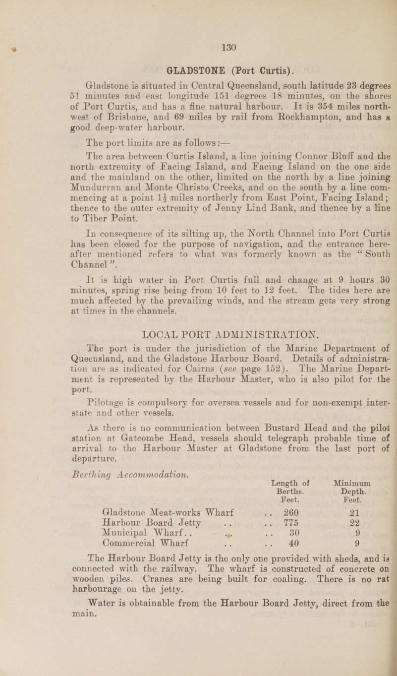 GLADSTONE (Port Curtis). Gladstone is situated in Central Queensland, south latitude 23 degrees 51 minutes and east longitude 151 degrees 18 minutes, on the shores of Port Curtis, and has a fine natural harbour. It is 354 miles north- west of Brisbane, and 69 miles by rail from Rockhampton, and has a good deep-water harbour. The port limits are as follows :— The area between Curtis Island, a line joining Connor Bluff and the north extremity of Facing Island, and Facing Island on the one side and the mainland on the other, limited on the north by a line joining Mundurran and Monte Christo Creeks, and on the south by a line com- mencing at a point 14 miles northerly from Hast Point, Facing Island; thence to the outer extremity of Jenny Lind Bank, and thence by a line to Tiber Point. In consequence of its silting up, the North Channel into Port Curtis has been closed for the purpose of navigation, and the entrance here- after mentioned refers to what was formerly known as the “ South Channel ”’. It is high water in Port Curtis full and change at 9 hours 30 minutes, spring rise being from 10 feet to 12 feet. The tides here are much affected by the prevailing winds, and the stream gets very strong at times in the channels. LOCAL PORT ADMINISTRATION. The port is under the jurisdiction of the Marine Department of Queensland, and the Gladstone Harbour Board. Details of administra- tion are as indicated for Cairns (see page 152). The Marine Depart- ment is represented by the Harbour Master, who is also pilot for the port. Pilotage is compulsory for oversea vessels and for non-exempt inter- state and other vessels. As there is no communication between Bustard Head and the pilot station at Gatecombe Head, vessels should telegraph probable time of — arrival to the Harbour Master at Gladstone from the last port of — departure. 7 Berthing Accommodation. Length of Minimum Berths. Depth. . . Feet. Feet. Gladstone Meat-works Wharf “Tr2 60 21 Harbour Board Jetty sah werden 22 Municipal Wharf.. laa ee, 9 Commercial Wharf aw .. 40 9 The Harbour Board Jetty is the only one provided with sheds, and is connected with the railway. The wharf is constructed of concrete on wooden piles. Cranes are being built for coaling. There is no rat harbourage on the jetty. Water is obtainable from the Harbour Board Jetty, direct from the main. ADE a ee eo ae 