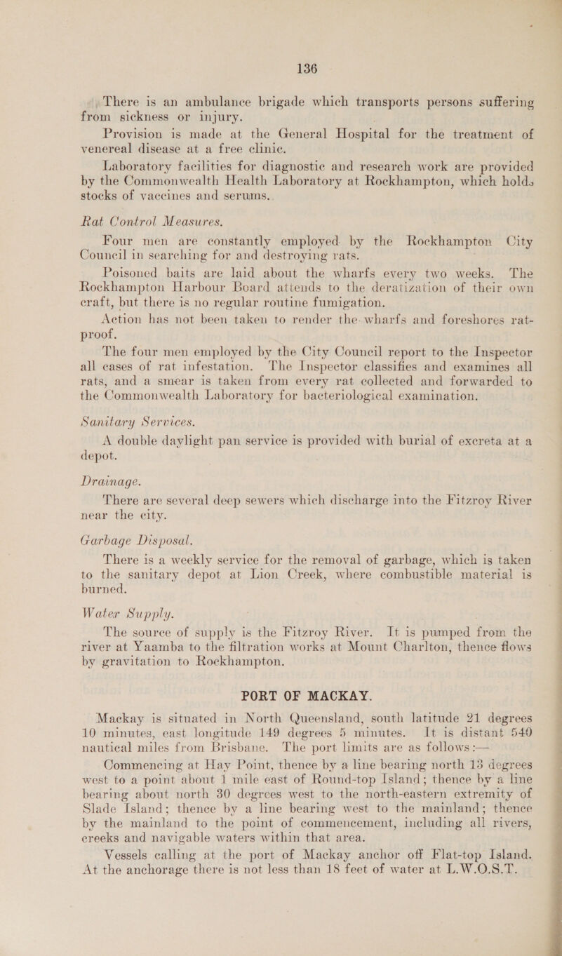 . There is an ambulance brigade which transports persons suffering from sickness or injury. Provision is made at the General Hospital for the treatment of venereal disease at a free clinic. Laboratory facilities for diagnostic and research work are provided by the Commonwealth Health Laboratory at Rockhampton, which holds stocks of vaccines and serums. Rat Control Measures. Four men are constantly employed by the Rockhampton City Council in searching for and destroying rats. | Poisoned baits are laid about the wharfs every two weeks. The Rockhampton Harbour Board attends to the deratization of their own eraft, but there is no regular routine fumigation. Action has not been taken to render the. wharfs and foreshores rat- proof. The four men employed by the City Council report to the Inspector all cases of rat infestation. The Inspector classifies and examines all rats, and a smear is taken from every rat collected and forwarded to the Commonwealth Laboratory for bacteriological examination. Sanutary Services. A double daylight pan service is provided with burial of excreta at a depot. Drainage. There are several deep sewers which discharge into the Fitzroy River near the city. Garbage Disposal. There is a weekly service for the removal of garbage, which is taken to the sanitary depot at Lion Creek, where combustible material is burned. Water Supply. The source of supply is the Fitzroy River. It is pumped from the river at Yaamba to the filtration works at Mount Charlton, thence flows by gravitation to Rockhampton. PORT OF MACKAY. Mackay is situated in North Queensland, south latitude 21 degrees 10 minutes, east longitude 149 degrees 5 minutes. It is distant 540 nautical miles from Brisbane. The port limits are as follows :— Commencing at Hay Point, thence by a line bearing north 15 degrees west to a point about 1 mile east of Round-top Island; thence by a line bearing about north 30 degrees west to the north-eastern extremity of Slade Island; thence by a line bearing west to the mainland; thence by the mainland to the point of commencement, including all rivers, ereeks and navigable waters within that area. Vessels calling at the port of Mackay anchor off Flat-top Island. At the anchorage there is not less than 18 feet of water at L.W.O.S.T. an 