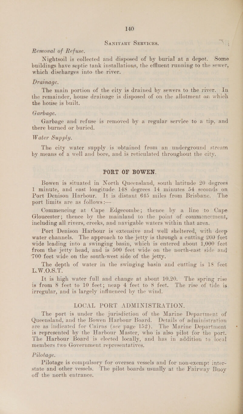 SANITARY SERVICES. + Removal of Refuse. Nightsoil is collected and disposed of bg burial at a depot. Some buildings have septic tank installations, the effluent running to the sewer, which discharges into the river. Drainage. The main portion of the city is drained by sewers to the river. In the remainder, house drainage is disposed of on the allotment on which the house is built. Garbage. Garbage and refuse is removed by a regular service to a tip, and there burned or buried. Water Supply. The city water supply is obtained from an underground stream by means of a well and bore, and 1s reticulated throughout the city. PORT OF BOWEN. Bowen is situated in North Queensland, south latitude 20 degrees 1 minute, and east longitude 148 degrees 14 minutes 54 seconds on Port Denison Harbour. It is distant 645 miles from Brisbane. The port limits are as follows :— Commencing at Cape Edgecombe; thence by a line to Cape Gloucester; thence by the mainland to the point of commencement, including all rivers, creeks, and navigable waters within that area. Port Denison Harbour is extensive and well sheltered, with deep water channels. The approach to the jetty is through a cutting 200 feet wide leading into a swinging basin, which is entered about 1,000 feet from the jetty head, and is 500 feet wide on the north-east side and 700 feet wide on the south-west side of the jetty. The depth of water in the swinging basin and cutting is 18 feet LW Os. f. It is high water full and change at about 10.20. The spring rise is from 8 feet to 10 feet; neap 4 feet to 8 feet. The rise of tide is irregular, and is largely influenced by the wind. LOCAL PORT ADMINISTRATION. The port is under the jurisdiction of the Marine Department of Queensland, and the Bowen Harbour Board. Details of administration are as indicated for Cairns (see page 152). The Marine Department is represented by the Harbour Master, who is also pilot for the port. The Harbour Board is elected locally, and has in addition to local members two Government representatives. Pilotage. Pilotage is compulsory for oversea vessels and for non-exempt inter- state and other vessels. The pilot boards usually at the Fairway Buoy off the north entrance. ae eh al 