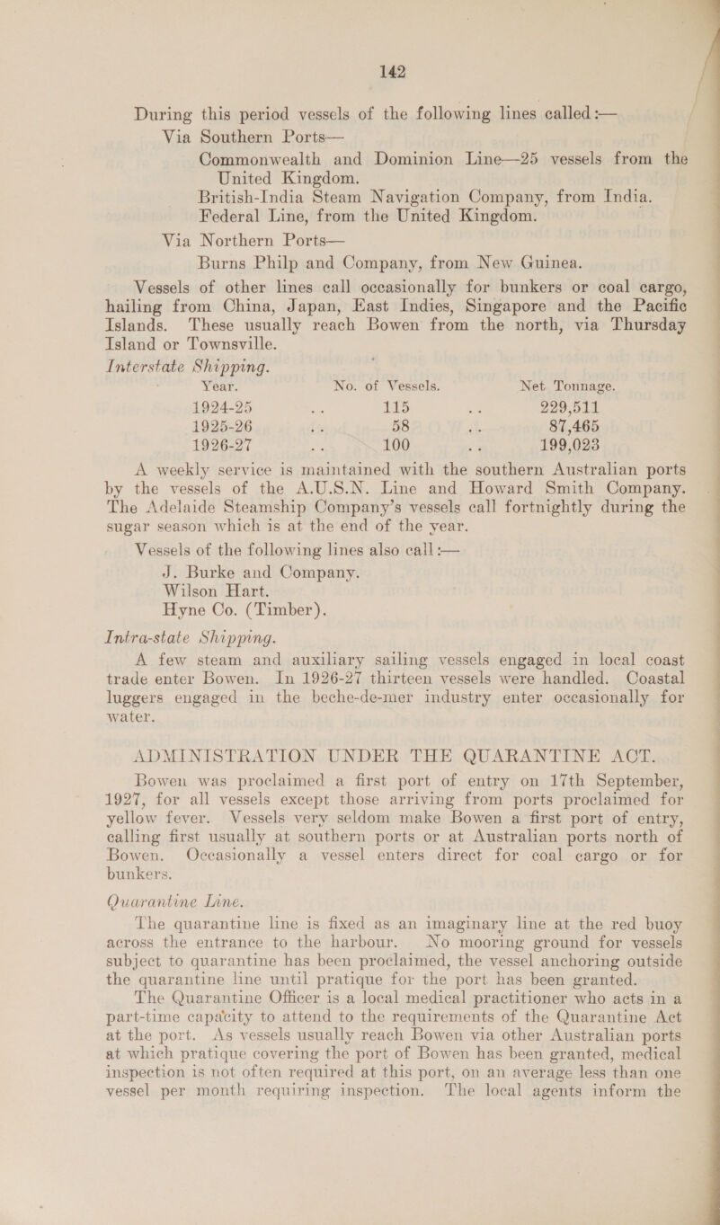 During this period vessels of the following lines called :-— Via Southern Ports— | Commonwealth and Dominion Line—25 vessels from the United Kingdom. British-India Steam Navigation Company, from India. Federal Line, from the United Kingdom. Via Northern Ports— Burns Philp and Company, from New Guinea. Vessels of other lines call occasionally for bunkers or coal cargo, hailing from China, Japan, East Indies, Singapore and the Pacific Islands. These usually reach Bowen from the north, via Thursday Island or Townsville. Interstate Shipping. Year. No. of Vessels. Net Tonnage. 1924-25 oe ito ve 229,511 1925-26 ee 58 a 87,465 1926-27 Ba 100 5 199,023 A weekly service is maintained with the southern Australian ports by the vessels of the A.U.S.N. Line and Howard Smith Company. The Adelaide Steamship Company’s vessels call fortnightly during the sugar season which is at the end of the year. Vessels of the following lines also cail :— J. Burke and Company. Wilson Hart. Hyne Co. (Timber). Intra-state Shipping. A few steam and auxiliary sailing vessels engaged in local coast trade enter Bowen. In 1926-27 thirteen vessels were handled. Coastal luggers engaged in the beche-de-mer industry enter occasionally for water. ADMINISTRATION UNDER THE QUARANTINE ACT. Bowen was proclaimed a first port of entry on 17th September, 1927, for all vessels except those arriving from ports proclaimed for yellow fever. Vessels very seldom make Bowen a first port of entry, calling first usually at southern ports or at Australian ports north of Bowen. Occasionally a vessel enters direct for coal cargo or for bunkers. Quarantine Lane. The quarantine line is fixed as an imaginary line at the red buoy across the entrance to the harbour. No mooring ground for vessels subject to quarantine has been proclaimed, the vessel anchoring outside the quarantine line until pratique for the port has been granted. The Quarantine Officer is a local medical practitioner who acts in a part-time capacity to attend to the requirements of the Quarantine Act at the port. As vessels usually reach Bowen via other Australian ports at which pratique covering the port of Bowen has been granted, medical inspection is not often required at this port, on an average less than one vessel per month requiring inspection. The local agents inform the  Ce e——EeE—eE——E————E eS ee — a a i tel elt i ee, eke 4 