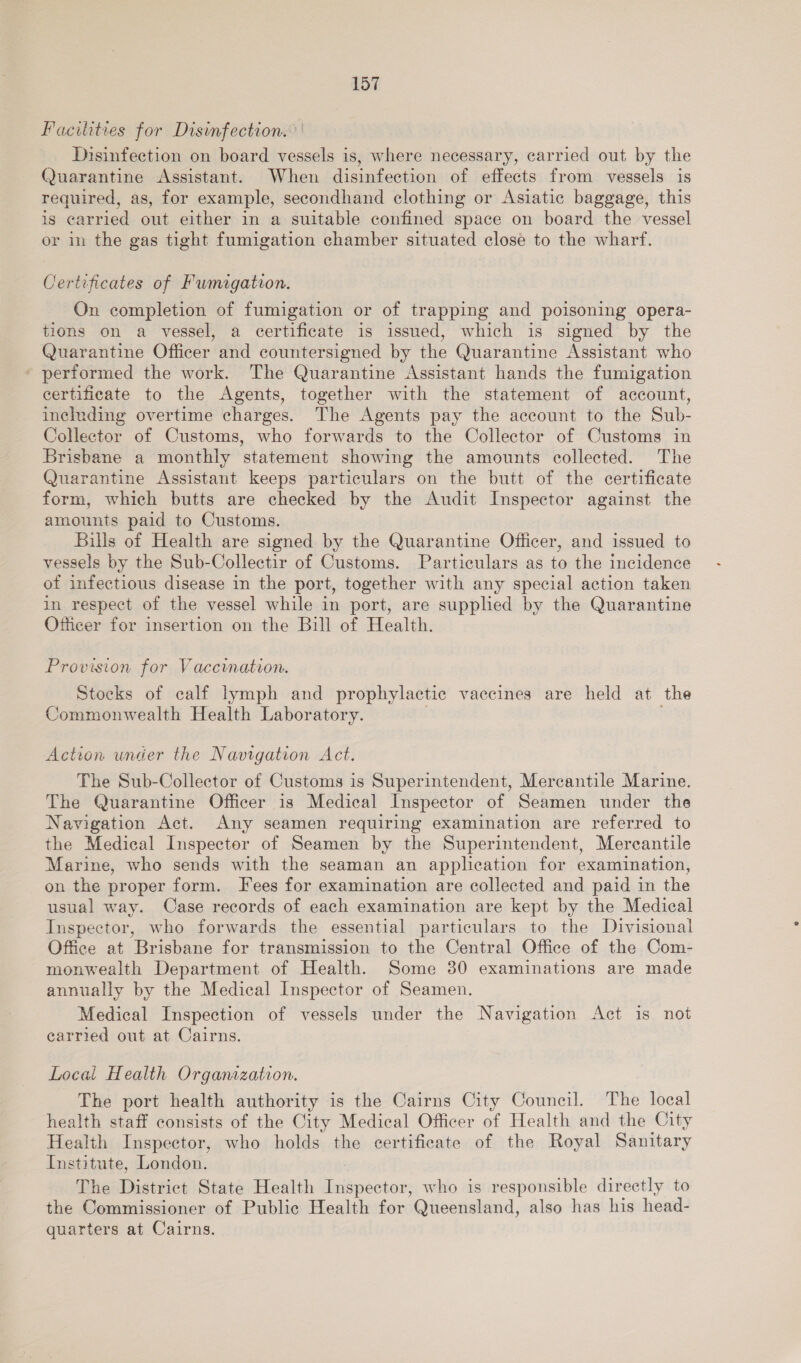 Facilities for Disinfection. ' Disinfection on board vessels is, where necessary, carried out by the Quarantine Assistant. When disinfection of effects from vessels is required, as, for example, secondhand clothing or Asiatic baggage, this is carried out either in a suitable confined space on board the vessel or in the gas tight fumigation chamber situated close to the wharf. Certificates of Fumigation. On completion of fumigation or of trapping and poisoning opera- tions on a vessel, a certificate is issued, which is signed by the Quarantine Officer and countersigned by the Quarantine Assistant who - performed the work. The Quarantine Assistant hands the fumigation certificate to the Agents, together with the statement of account, including overtime charges. The Agents pay the account to the Sub- Collector of Customs, who forwards to the Collector of Customs in Brisbane a monthly statement showing the amounts collected. The Quarantine Assistant keeps particulars on the butt of the certificate form, which butts are checked by the Audit Inspector against the amounts paid to Customs. Bills of Health are signed by the Quarantine Officer, and issued to vessels by the Sub-Collectir of Customs. Particulars as to the incidence of infectious disease in the port, together with any special action taken in respect of the vessel while in port, are supplied by the Quarantine Officer for insertion on the Bill of Health. Provision for Vaccination. Stocks of calf lymph and prophylactic vaccines are held at the Commonwealth Health Laboratory. | . Action under the Navigation Act. The Sub-Collector of Customs is Superintendent, Mercantile Marine. The Quarantine Officer is Medical Inspector of Seamen under the Navigation Act. Any seamen requiring examination are referred to the Medical Inspector of Seamen by the Superintendent, Mercantile Marine, who sends with the seaman an application for examination, on the proper form. Fees for examination are collected and paid in the usual way. Case records of each examination are kept by the Medical Inspector, who forwards the essential particulars to the Divisional Office at Brisbane for transmission to the Central Office of the Com- monwealth Department of Health. Some 30 examinations are made annually by the Medical Inspector of Seamen. Medical Inspection of vessels under the Navigation Act is not carried out at Cairns. Local Health Organization. The port health authority is the Cairns City Council. The local health staff consists of the City Medical Officer of Health and the City Health Inspector, who holds the certificate of the Royal Sanitary Institute, London. The District State Health Inspector, who is responsible directly to the Commissioner of Public Health for Queensland, also has his head- quarters at Cairns.